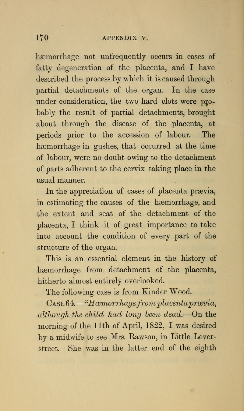 haemorrhage not unfrequently occurs in cases of fatty degeneration of the placenta, and I have described the process by which it is caused through partial detachments of the organ. In the case under consideration, the two hard clots were pro- bably the result of partial detachments, brought about through the disease of the placenta, at periods prior to the accession of labour. The haemorrhage in gushes, that occurred at the time of labour, were no doubt owing to the detachment of parts adherent to the cervix taking place in the usual manner. In the appreciation of cases of placenta praevia, in estimating the causes of the haemorrhage, and the extent and seat of the detachment of the placenta, I think it of great importance to take into account the condition of every part of the structure of the organ. This is an essential element in the history of haemorrhage from detachment of the placenta, hitherto almost entirely overlooked. The following case is from Kinder Wood. Case 64—Hemorrhage from placentaprcevia, although the child had long been dead.—On the morning of the 11th of April, 1822, I was desired by a midwife to see Mrs. Rawson, in Little Lever- street. She wTas in the latter end of the eighth