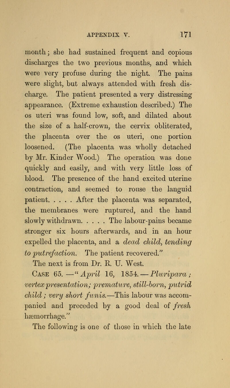 month; she had sustained frequent and copious discharges the two previous months, and which were very profuse during the night. The pains were slight, but always attended with fresh dis- charge. The patient presented a very distressing appearance. (Extreme exhaustion described.) The os uteri was found low, soft, and dilated about the size of a half-crown, the cervix obliterated, the placenta over the os uteri, one portion loosened. (The placenta was wholly detached by Mr. Kinder Wood.) The operation was done quickly and easily, and with very little loss of blood. The presence of the hand excited uterine contraction, and seemed to rouse the languid patient After the placenta was separated, the membranes were ruptured, and the hand slowly withdrawn The labour-pains became stronger six hours afterwards, and in an hour expelled the placenta, and a dead child, tending to putrefaction. The patient recovered/' The next is from Dr. R. U. West. Case 65.— April 16, 1854. — Pluripara ; vertex presentation; premature, still-born, putrid child ; very short funis.—This labour was accom- panied and preceded by a good deal of fresh hsemorrhage. The following is one of those in which the late