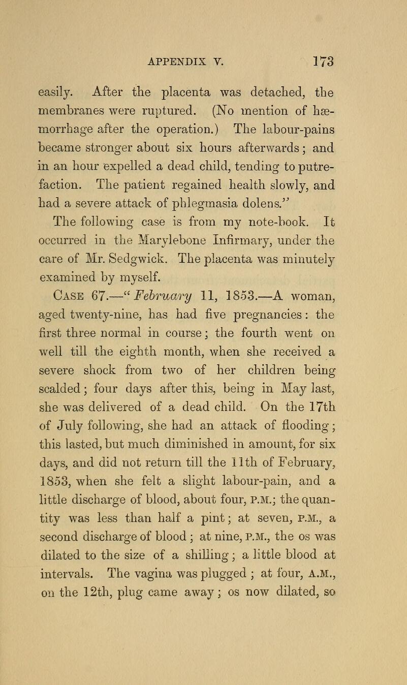 easily. After the placenta was detached, tbe membranes were ruptured. (No mention of hae- morrhage after the operation.) The labour-pains became stronger about six hours afterwards; and in an hour expelled a dead child, tending to putre- faction. The patient regained health slowly, and had a severe attack of phlegmasia dolens/' The following case is from my note-book. It occurred in the Marylebone Infirmary, under the care of Mr. Sedgwick. The placenta was minutely examined by myself. Case 67.—February 11, 1853.—A woman, aged twenty-nine, has had five pregnancies: the first three normal in course; the fourth went on well till the eighth month, when she received a severe shock from two of her children being scalded; four days after this, being in May last, she was delivered of a dead child. On the 17th of July following, she had an attack of flooding; this lasted, but much diminished in amount, for six days, and did not return till the 11th of February, 1853, when she felt a slight labour-pain, and a little discharge of blood, about four, P.M.; the quan- tity was less than half a pint; at seven, P.M., a second discharge of blood ; at nine, P.M., the os was dilated to the size of a shilling; a little blood at intervals. The vagina was plugged ; at four, A.M., on the 12th, plug came away; os now dilated, so