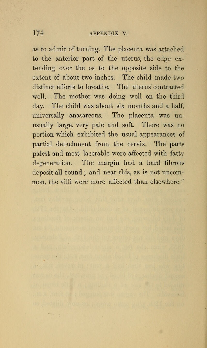 as to admit of turning. The placenta was attached to the anterior part of the uterus, the edge ex- tending over the os to the opposite side to the extent of about two inches. The child made two distinct efforts to breathe. The uterus contracted well. The mother was doing well on the third day. The child was about six months and a half, universally anasarcous. The placenta was un- usually large, very pale and soft. There was no portion which exhibited the usual appearances of partial detachment from the cervix. The parts palest and most lacerable were affected with fatty defeneration. The margin had a hard fibrous deposit all round; and near this, as is not uncom- mon, the villi were more affected than elsewhere/'