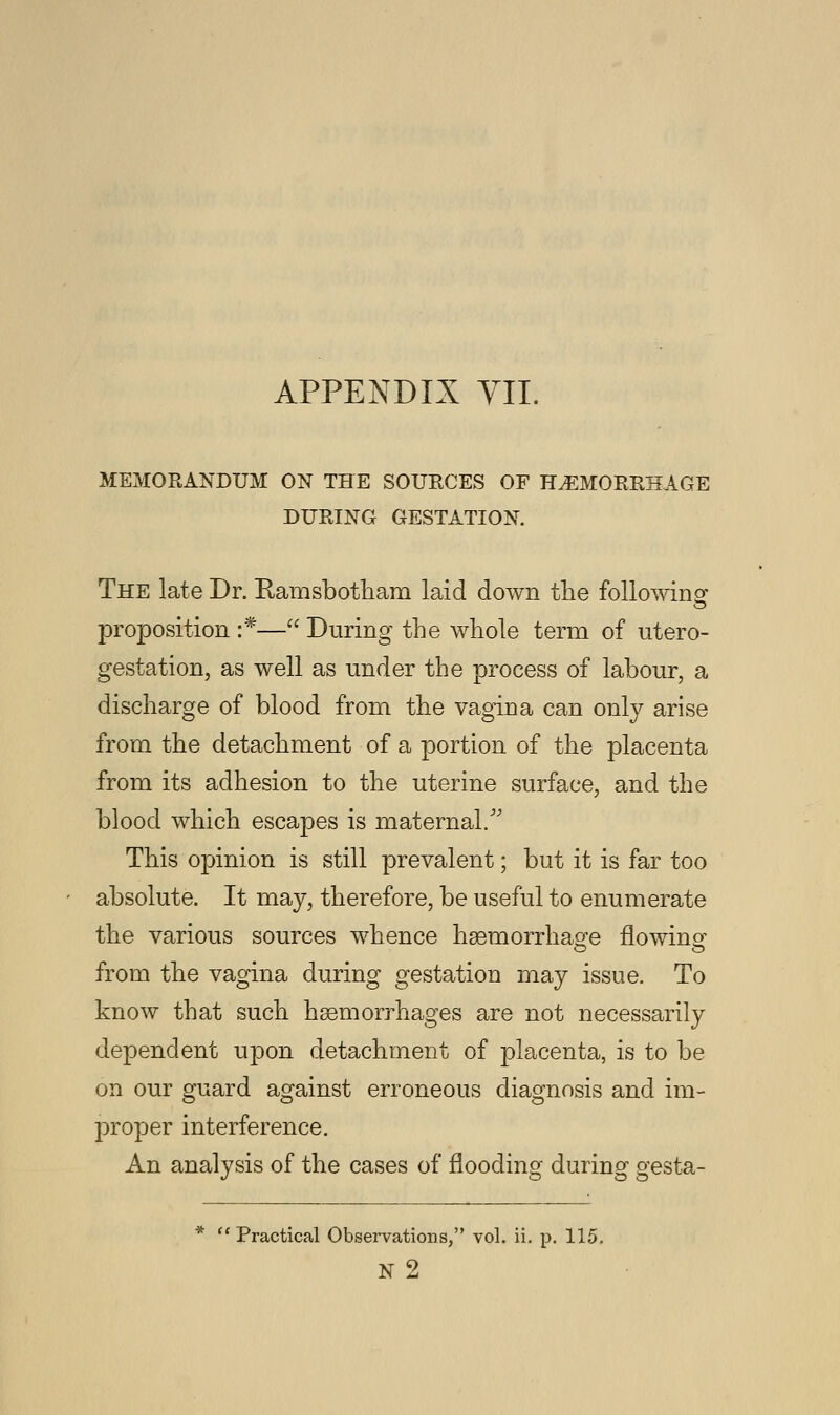 MEMORANDUM ON THE SOURCES OF HEMORRHAGE DURING GESTATION. The late Dr. Kamsbotham laid down the following proposition :*— During the whole term of utero- gestation, as well as under the process of labour, a discharge of blood from the vagina can only arise from the detachment of a portion of the placenta from its adhesion to the uterine surface, and the blood which escapes is maternal/' This opinion is still prevalent; but it is far too absolute. It may, therefore, be useful to enumerate the various sources whence haemorrhage flowing from the vagina during gestation may issue. To know that such haemorrhages are not necessarily dependent upon detachment of placenta, is to be on our guard against erroneous diagnosis and im- proper interference. An analysis of the cases of flooding during gesta- *  Practical Observations, vol. ii. p. 115.