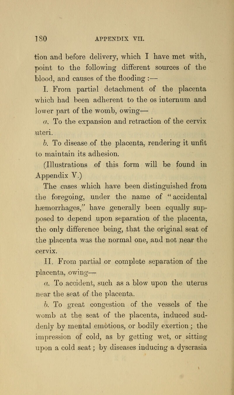 tion and before delivery, which I have met with, point to the following different sources of the blood, and causes of the flooding :— I. From partial detachment of the placenta which had been adherent to the os internum and lower part of the womb, owing— a. To the expansion and retraction of the cervix uteri. b. To disease of the placenta, rendering it unfit to maintain its adhesion. (Illustrations of this form will be found in Appendix Y.) The cases which have been distinguished from the foregoing, under the name of  accidental haemorrhages/' have generally been equally sup- posed to depend upon separation of the placenta, the only difference being, that the original seat of the placenta was the normal one, and not near the cervix. II. From partial or complete separation of the placenta, owing— a. To accident, such as a blow upon the uterus near the seat of the placenta. b. To great congestion of the vessels of the womb at the seat of the placenta, induced sud- denly by mental emotions, or bodily exertion; the impression of cold, as by getting wet, or sitting upon a cold seat; by diseases inducing a d}^scrasia