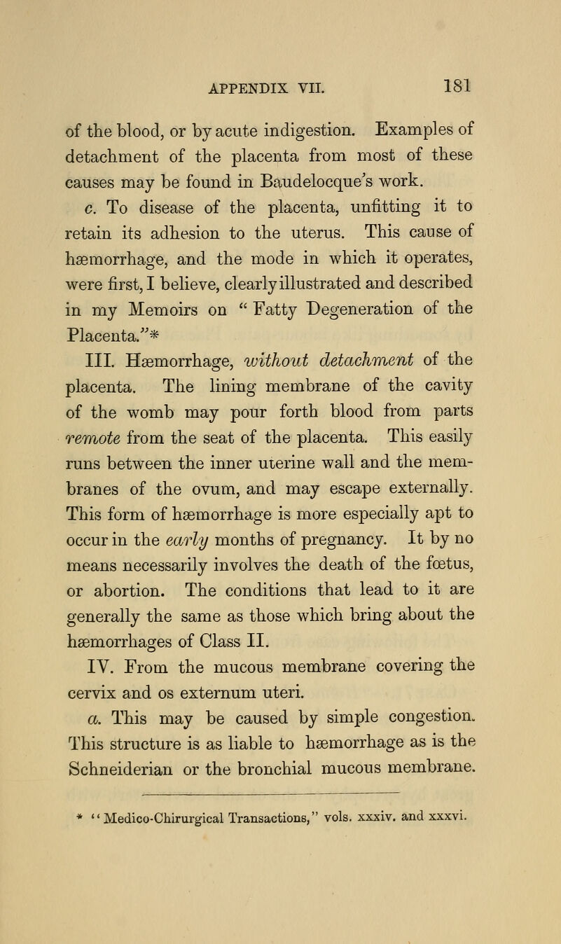 of the blood, or by acute indigestion. Examples of detachment of the placenta from most of these causes may be found in Baudelocque's work. c. To disease of the placenta, unfitting it to retain its adhesion to the uterus. This cause of haemorrhage, and the mode in which it operates, were first, I believe, clearly illustrated and described in my Memoirs on  Fatty Degeneration of the Placenta/'* III. Haemorrhage, without detachment of the placenta. The lining membrane of the cavity of the womb may pour forth blood from parts remote from the seat of the placenta. This easily runs between the inner uterine wall and the mem- branes of the ovum, and may escape externally. This form of haemorrhage is more especially apt to occur in the early months of pregnancy. It by no means necessarily involves the death of the foetus, or abortion. The conditions that lead to it are generally the same as those which bring about the haemorrhages of Class II. IV. From the mucous membrane covering the cervix and os externum uteri. a. This may be caused by simple congestion. This structure is as liable to haemorrhage as is the Schneiderian or the bronchial mucous membrane. *  Medico-Chirurgical Transactions, vols, xxxiv. and xxxvi.