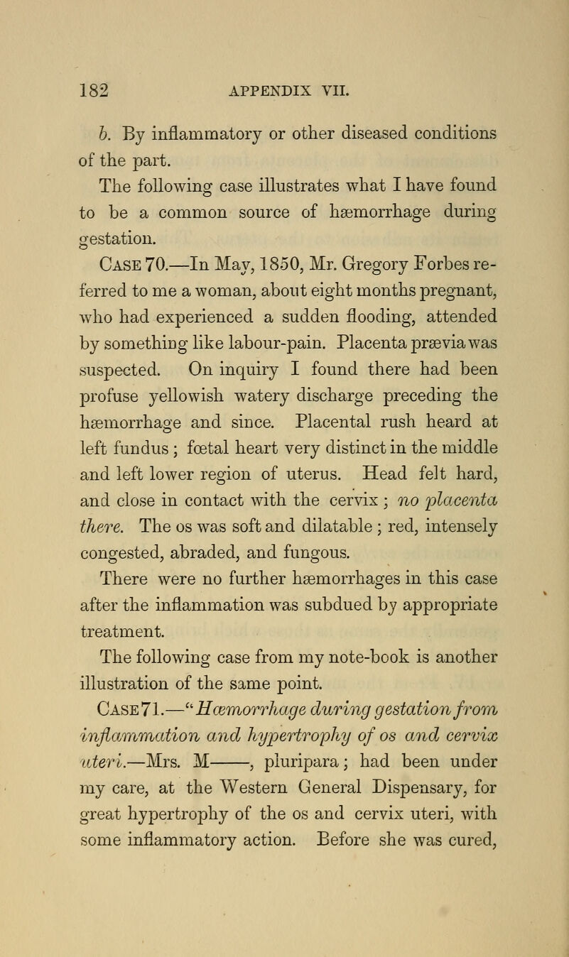 b. By inflammatory or other diseased conditions of the part. The following case illustrates what I have found to be a common source of haemorrhage during gestation. Case 70.—In May, 1850, Mr. Gregory Forbes re- ferred to me a woman, about eight months pregnant, who had experienced a sudden flooding, attended by something like labour-pain. Placenta praevia was suspected. On inquiry I found there had been profuse yellowish watery discharge preceding the haemorrhage and since. Placental rush heard at left fundus; fcetal heart very distinct in the middle and left lower region of uterus. Head felt hard, and close in contact with the cervix ; no 'placenta there. The os was soft and dilatable ; red, intensely congested, abraded, and fungous. There were no further haemorrhages in this case after the inflammation was subdued by appropriate treatment. The following case from my note-book is another illustration of the same point. Case 71.—Haemorrhage during gestation from inflammation and hypertrophy of os and cervix uteri.—Mrs. M , piuripara; had been under my care, at the Western General Dispensary, for great hypertrophy of the os and cervix uteri, with some inflammatory action. Before she was cured,