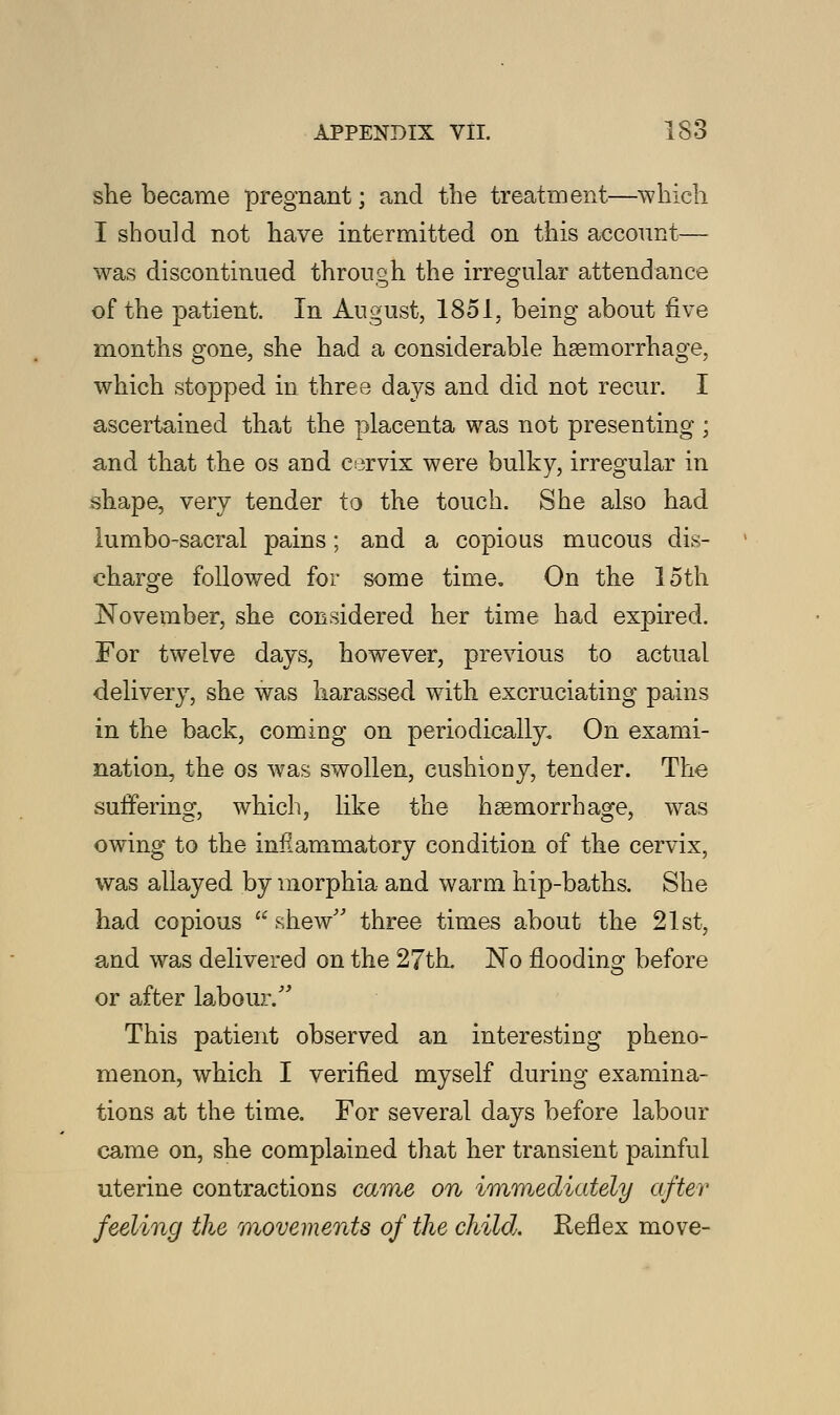 she became pregnant; and the treatment—which I should not have intermitted on this account— was discontinued through the irregular attendance of the patient. In August, 1851, being about five months gone, she had a considerable haemorrhage, which stopped in three days and did not recur. I ascertained that the placenta was not presenting ; and that the os and cervix were bulky, irregular in shape, very tender to the touch. She also had lumbosacral pains; and a copious mucous dis- charge followed for some time. On the 15th November, she considered her time had expired. For twelve days, however, previous to actual delivery, she was harassed with excruciating pains in the back, coming on periodically. On exami- nation, the os was swollen, cushiony, tender. The suffering, which, like the haemorrhage, was owing to the inflammatory condition of the cervix, was allayed by morphia and warm hip-baths. She had copious  .shew three times about the 21st, and was delivered on the 27th. No flooding before or after labour. This patient observed an interesting pheno- menon, which I verified myself during examina- tions at the time. For several days before labour came on, she complained that her transient painful uterine contractions came on immediately after feeling the movements of the child. Reflex move-