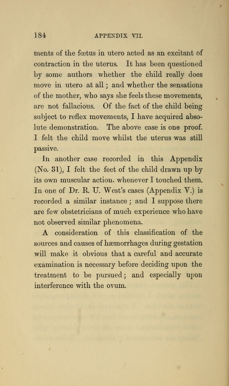ments of the foetus in utero acted as an excitant of contraction in the uterus. It has been questioned by some authors whether the child really does move in utero at all; and whether the sensations of the mother, who says she feels these movements, are not fallacious. Of the fact of the child being subject to reflex movements, I have acquired abso- lute demonstration. The above case is one proof. I felt the child move whilst the uterus was still passive. In another case recorded in this Appendix (No. 31), I felt the feet of the child drawn up by its owd muscular action, whenever I touched them. In one of Dr. B. U. West's cases (Appendix V.) is recorded a similar instance ; and I suppose there are few obstetricians of much experience who have not observed similar phenomena. A consideration of this classification of the sources and causes of hsemorrhages during gestation will make it obvious that a careful and accurate examination is necessary before deciding upon the treatment to be pursued; and especially upon interference with the ovum.