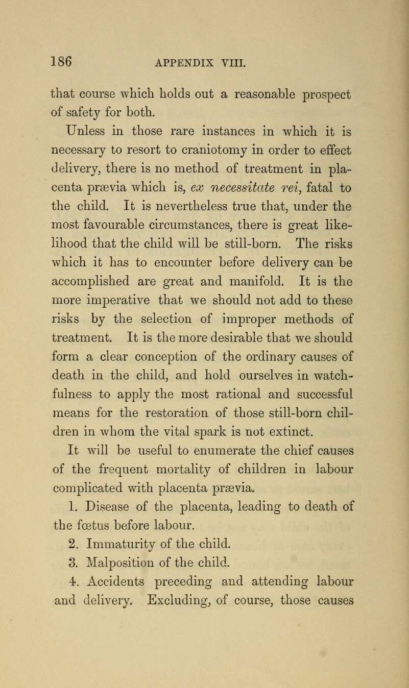 that course which holds out a reasonable prospect of safety for both. Unless in those rare instances in which it is necessary to resort to craniotomy in order to effect delivery, there is no method of treatment in pla- centa praevia which is, ex necessitate, rei, fatal to the child. It is nevertheless true that, under the most favourable circumstances, there is great like- lihood that the child will be still-born. The risks which it has to encounter before delivery can be accomplished are great and manifold. It is the more imperative that we should not add to these risks by the selection of improper methods of treatment. It is the more desirable that we should form a clear conception of the ordinary causes of death in the child, and hold ourselves in watch- fulness to apply the most rational and successful means for the restoration of those still-born chil- dren in whom the vital spark is not extinct. It will be useful to enumerate the chief causes of the frequent mortality of children in labour complicated with placenta praevia. 1. Disease of the placenta, leading to death of the foetus before labour. 2. Immaturity of the child. 3. Malposition of the child. 4. Accidents preceding and attending labour and delivery. Excluding, of course, those causes