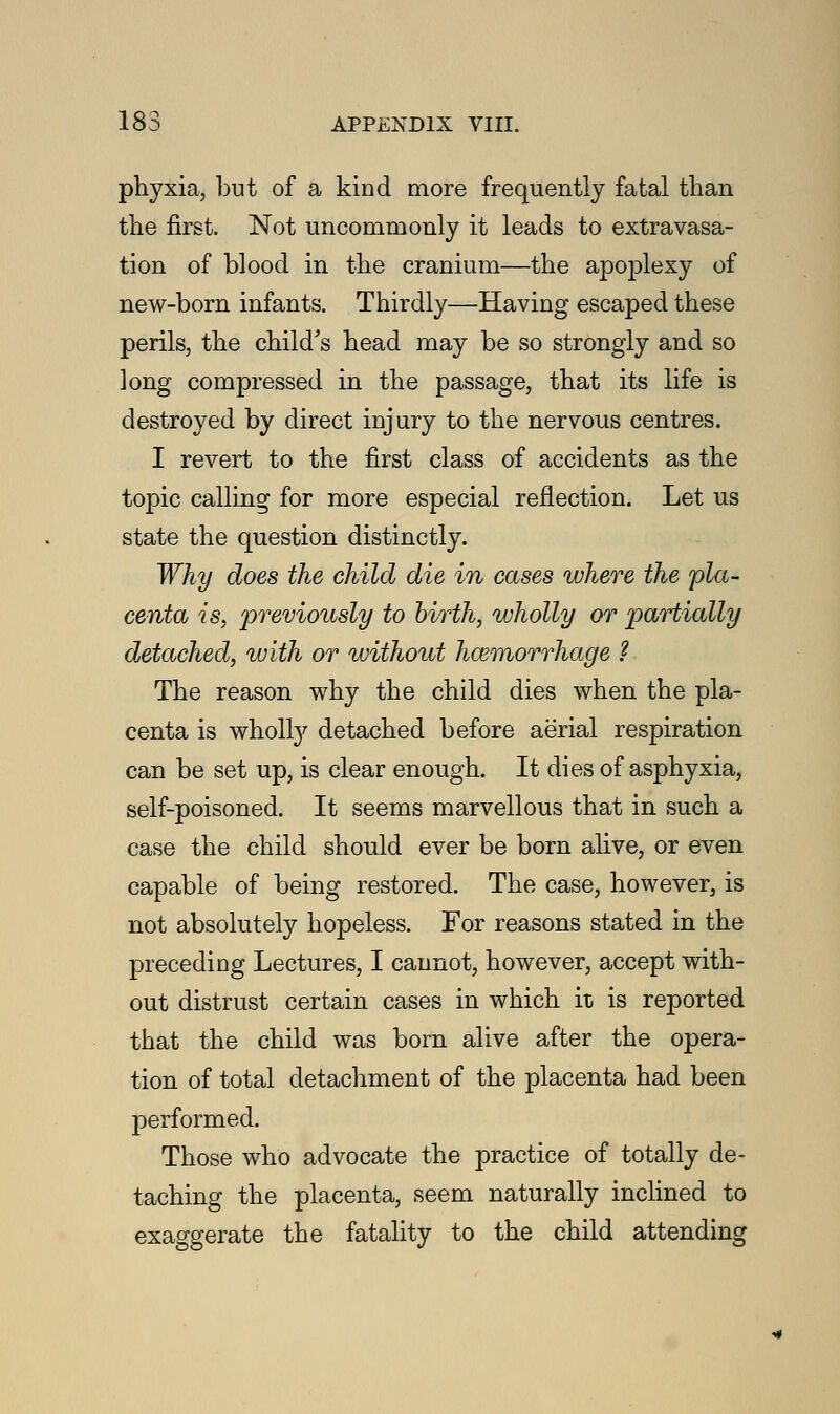 phyxia, but of a kind more frequently fatal than the first. Not uncommonly it leads to extravasa- tion of blood in the cranium—the apoplexy of new-born infants. Thirdly—Having escaped these perils, the child's head may be so strongly and so long compressed in the passage, that its life is destroyed by direct injury to the nervous centres. I revert to the first class of accidents as the topic calling for more especial reflection. Let us state the question distinctly. Why does the child die in cases where the 'pla- centa is, previously to birth, wholly or partially detached, with or without haemorrhage ? The reason why the child dies when the pla- centa is wholly detached before aerial respiration can be set up, is clear enough. It dies of asphyxia, self-poisoned. It seems marvellous that in such a case the child should ever be born alive, or even capable of being restored. The case, however, is not absolutely hopeless. For reasons stated in the preceding Lectures, I cannot, however, accept with- out distrust certain cases in which it is reported that the child was born alive after the opera- tion of total detachment of the placenta had been performed. Those who advocate the practice of totally de- taching the placenta, seem naturally inclined to exaggerate the fatality to the child attending