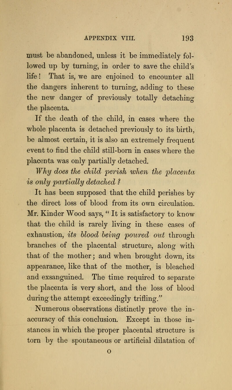 must be abandoned, unless it be immediately fol- lowed up by turning, in order to save the child's life! That is, we are enjoined to encounter all the dangers inherent to turning, adding to these the new danger of previously totally detaching the placenta. If the death of the child, in cases where the whole placenta is detached previously to its birth, be almost certain, it is also an extremely frequent event to find the child still-born in cases where the placenta was only partially detached. Why does the child perish when the placenta is only partially detached ? It has been supposed that the child perishes by the direct loss of blood from its own circulation. Mr. Kinder Wood says,  It is satisfactory to know that the child is rarely living in these cases of exhaustion, its blood being poured out through branches of the placental structure, along with that of the mother; and when brought down, its appearance, like that of the mother, is bleached and exsanguined. The time required to separate the placenta is very short, and the loss of blood during the attempt exceedingly trifling/' Numerous observations distinctly prove the in- accuracy of this conclusion. Except in those in- stances in which the proper placental structure is torn by the spontaneous or artificial dilatation of o