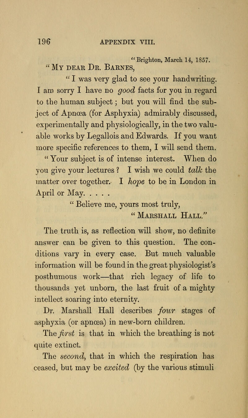 Brighton, March 14, 1857.  My dear Dr. Barnes,  I was very glad to see your handwriting. I am sorry I have no good facts for you in regard to the human subject; but you will find the sub- ject of Apncea (for Asphyxia) admirably discussed, experimentally and physiologically, in the two valu- able works by Legallois and Edwards. If you want more specific references to them, I will send them.  Your subject is of intense interest. When do you give your lectures ? I wish we could talk the matter over together. I hope to be in London in April or May  Believe me, yours most truly, Marshall Hall/' The truth is, as reflection will show, no definite answer can be given to this question. The con- ditions vary in every case. But much valuable information will be found in the great physiologist's posthumous work—that rich legacy of life to thousands yet unborn, the last fruit of a mighty intellect soaring into eternity. Dr. Marshall Hall describes four stages of asphyxia (or apncea) in new-born children. The^rs^ is that in which the breathing is not quite extinct. The second, that in which the respiration has ceased, but may be excited (by the various stimuli