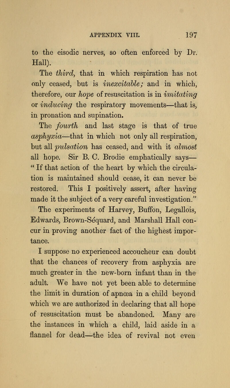 to the eisodic nerves, so often enforced by Dr. Hall). The third, that in which respiration has not only ceased, but is inexcitable; and in which, therefore, our hope of resuscitation is in imitating or inducing the respiratory movements—that is, in pronation and supination. The fourth and last stage is that of true asphyxia—that in which not only all respiration, but all pulsation has ceased, and with it almost all hope. Sir B. C. Brodie emphatically says—  If that action of the heart by which the circula- tion is maintained should cease, it can never be restored. This I positively assert, after having made it the subject of a very careful investigation/'' The experiments of Harvey, Buffon, Legallois, Edwards, Brown-Se'quard, and Marshall Hall con- cur in proving another fact of the highest impor- tance. I suppose no experienced accoucheur can doubt that the chances of recovery from asphyxia are much greater in the new-born infant than in the adult. We have not yet been able to determine the limit in duration of apnoea in a child beyond which we are authorized in declaring that all hope of resuscitation must be abandoned. Many are the instances in which a child, laid aside in a flannel for dead—the idea of revival not even