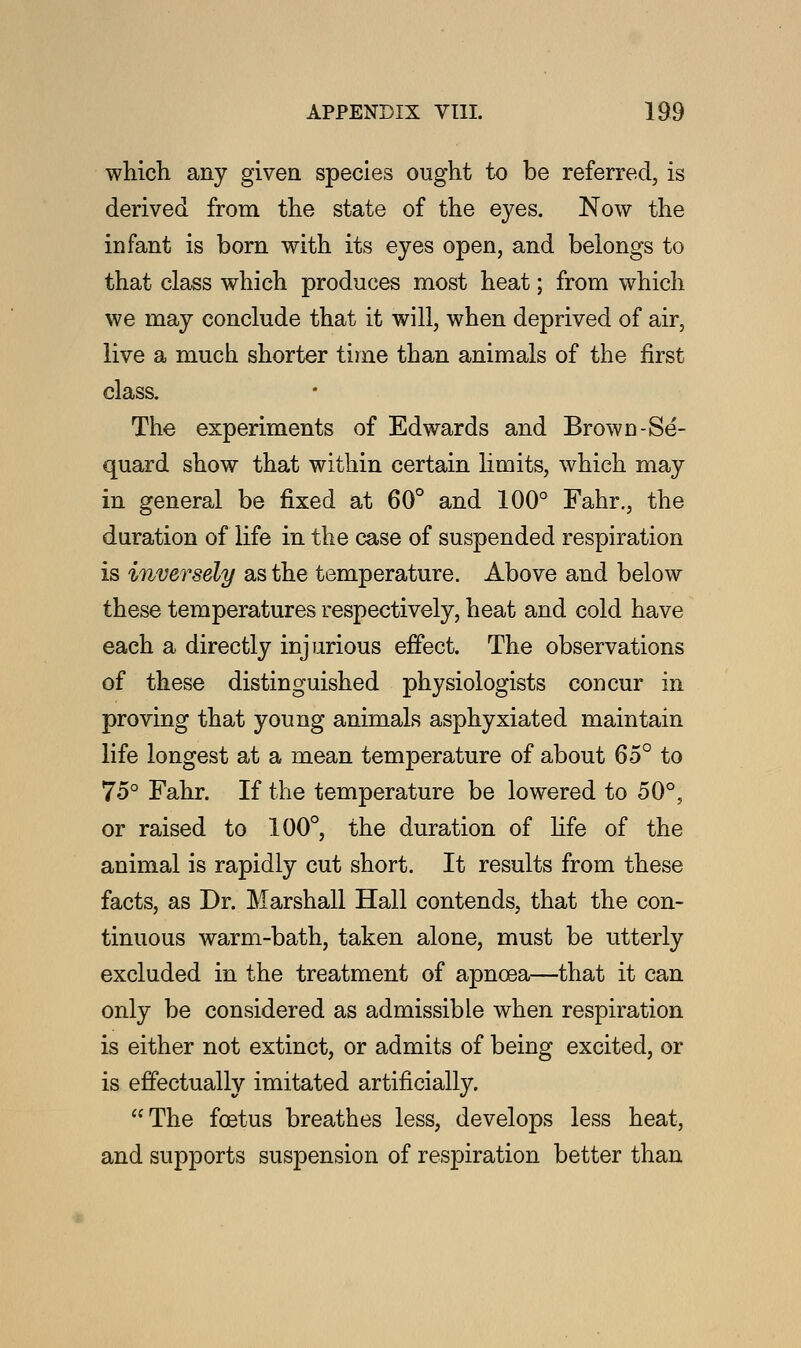 which any given species ought to be referred, is derived from the state of the eyes. Now the infant is born with its eyes open, and belongs to that class which produces most heat; from which we may conclude that it will, when deprived of air, live a much shorter time than animals of the first class. The experiments of Edwards and Brown-Se- quard show that within certain limits, which may in general be fixed at 60° and 100° Fahr., the duration of life in the case of suspended respiration is inversely as the temperature. Above and below these temperatures respectively, heat and cold have each a directly injurious effect. The observations of these distinguished physiologists concur in proving that young animals asphyxiated maintain life longest at a mean temperature of about 65° to 75° Fahr. If the temperature be lowered to 50°, or raised to 100°, the duration of life of the animal is rapidly cut short. It results from these facts, as Dr. Marshall Hall contends, that the con- tinuous warm-bath, taken alone, must be utterly excluded in the treatment of apnoea—that it can only be considered as admissible when respiration is either not extinct, or admits of being excited, or is effectually imitated artificially. The foetus breathes less, develops less heat, and supports suspension of respiration better than