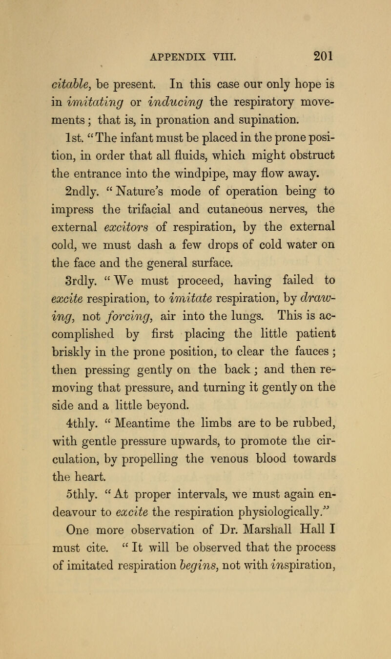 citable, be present. In this case our only hope is in imitating or inducing the respiratory move- ments ; that is, in pronation and supination. 1st.  The infant must be placed in the prone posi- tion, in order that all fluids, which might obstruct the entrance into the windpipe, may flow away. 2ndly.  Nature's mode of operation being to impress the trifacial and cutaneous nerves, the external excitors of respiration, by the external cold, we must dash a few drops of cold water on the face and the general surface. 3rdly.  We must proceed, having failed to excite respiration, to imitate respiration, by draw- ing, not forcing, air into the lungs. This is ac- complished by first placing the little patient briskly in the prone position, to clear the fauces ; then pressing gently on the back; and then re- moving that pressure, and turning it gently on the side and a little beyond. 4thly.  Meantime the limbs are to be rubbed, with gentle pressure upwards, to promote the cir- culation, by propelling the venous blood towards the heart. 5thly.  At proper intervals, we must again en- deavour to excite the respiration physiologically. One more observation of Dr. Marshall Hall I must cite.  It will be observed that the process of imitated respiration begins, not with mspiration,