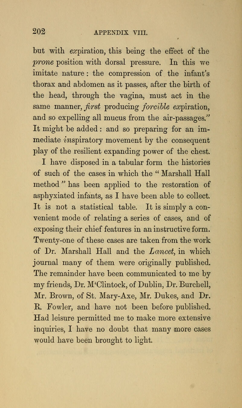 but with expiration, this being the effect of the prone position with dorsal pressure. In this we imitate nature : the compression of the infant's thorax and abdomen as it passes, after the birth of the head, through the vagina, must act in the same manner, first producing forcible expiration, and so expelling all mucus from the air-passages/'' It might be added: and so preparing for an im- mediate inspiratory movement by the consequent play of the resilient expanding power of the chest. I have disposed in a tabular form the histories of such of the cases in which the  Marshall Hall method has been applied to the restoration of asphyxiated infants, as I have been able to collect. It is not a statistical table. It is simply a con- venient mode of relating a series of cases, and of exposing their chief features in an instructive form. Twenty-one of these cases are taken from the work of Dr. Marshall Hall and the Lancet, in which journal many of them were originally published. The remainder have been communicated to me by my friends, Dr. M'Clintock, of Dublin, Dr. Burchell, Mr. Brown, of St. Mary-Axe, Mr. Dukes, and Dr. R. Fowler, and have not been before published. Had leisure permitted me to make more extensive inquiries, I have no doubt that many more cases would have been brought to light.