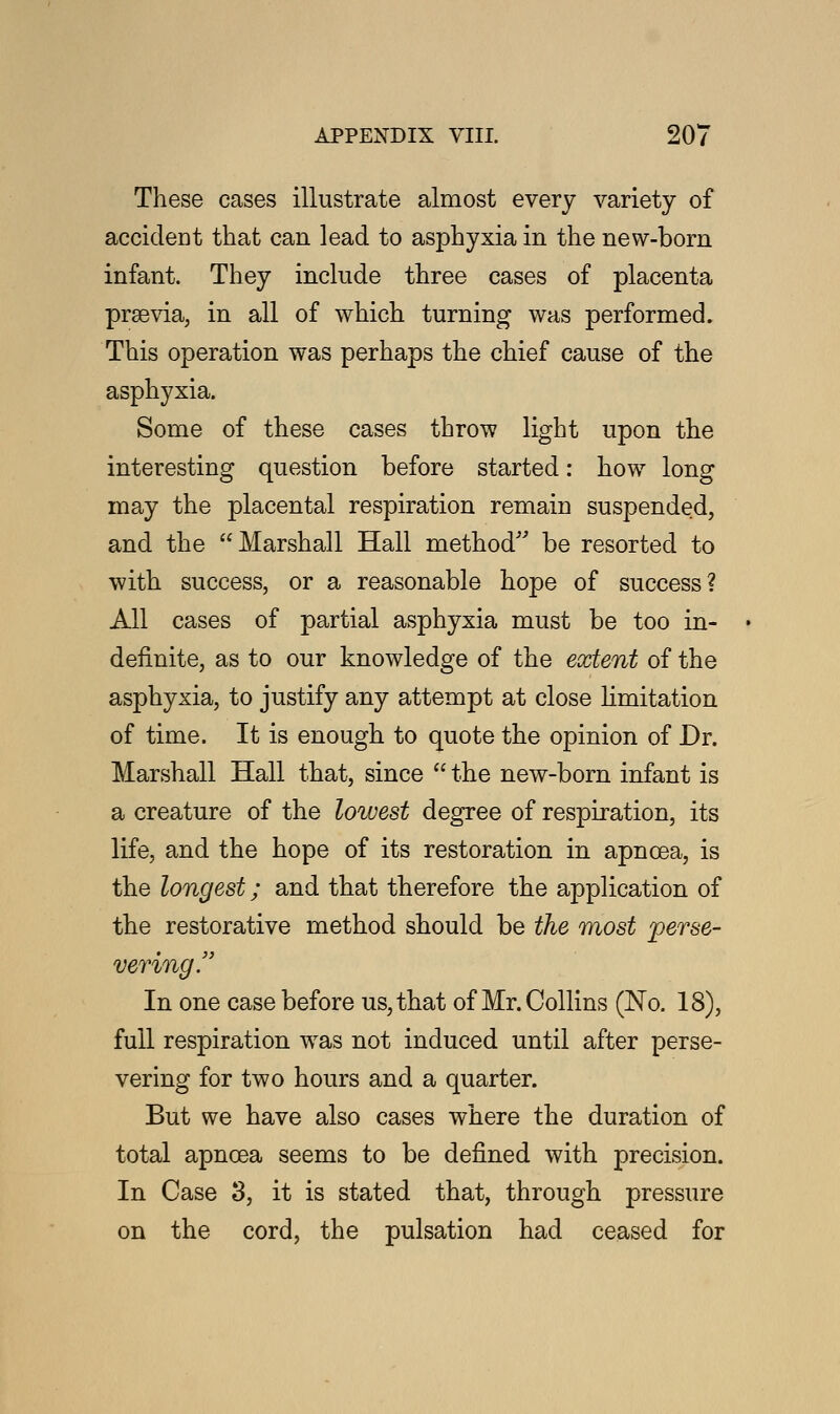 These cases illustrate almost every variety of accident that can lead to asphyxia in the new-born infant. They include three cases of placenta prsevia, in all of which turning was performed. This operation was perhaps the chief cause of the asphyxia. Some of these cases throw light upon the interesting question before started: how long may the placental respiration remain suspended, and the Marshall Hall method be resorted to with success, or a reasonable hope of success? All cases of partial asphyxia must be too in- definite, as to our knowledge of the extent of the asphyxia, to justify any attempt at close limitation of time. It is enough to quote the opinion of Dr. Marshall Hall that, since  the new-born infant is a creature of the lowest degree of respiration, its life, and the hope of its restoration in apncea, is the longest; and that therefore the application of the restorative method should be the most perse- vering. In one case before us, that of Mr. Collins (No. 18), full respiration was not induced until after perse- vering for two hours and a quarter. But we have also cases where the duration of total apncea seems to be defined with precision. In Case 3, it is stated that, through pressure on the cord, the pulsation had ceased for