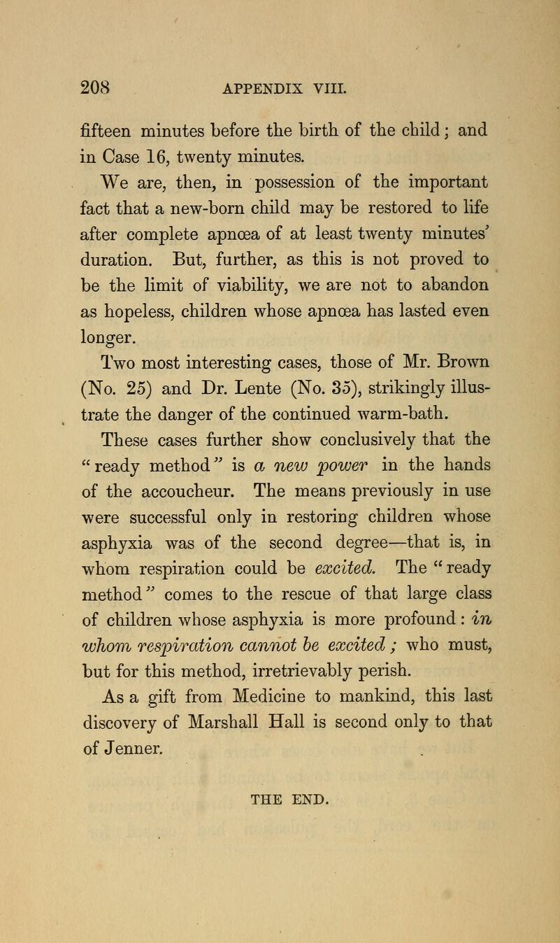 fifteen minutes before the birth of the child; and in Case 16, twenty minutes. We are, then, in possession of the important fact that a new-born child may be restored to life after complete apncea of at least twenty minutes' duration. But, further, as this is not proved to be the limit of viability, we are not to abandon as hopeless, children whose apnoea has lasted even longer. Two most interesting cases, those of Mr. Brown (No. 25) and Dr. Lente (No. 35), strikingly illus- trate the danger of the continued warm-bath. These cases further show conclusively that the  ready method is a new 'power in the hands of the accoucheur. The means previously in use were successful only in restoring children whose asphyxia was of the second degree—that is, in whom respiration could be excited. The  ready method comes to the rescue of that large class of children whose asphyxia is more profound: in whom respiration cannot be excited; who must, but for this method, irretrievably perish. As a gift from Medicine to mankind, this last discovery of Marshall Hall is second only to that of Jenner. THE END.