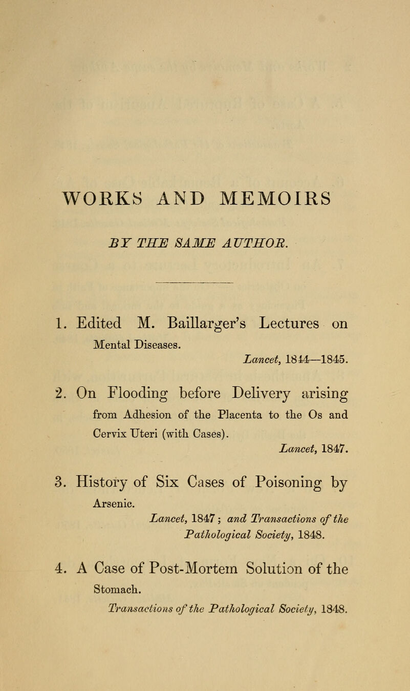 WORKS AND MEMOIRS BY THE SAME AUTHOR. 1. Edited M. Baillarger's Lectures on Mental Diseases. Lancet, 1844—1845. 2. On Flooding before Delivery arising from Adhesion of the Placenta to the Os and Cervix Uteri (with Cases). Lancet, 1847. 3. History of Six Cases of Poisoning by Arsenic. Lancet, 1847; and Transactions of the Pathological Society, 1848. 4. A Case of Post-Mortem Solution of the Stomach. Transactions of the Pathological Society, 1848.