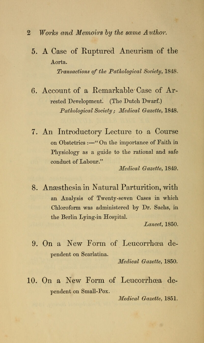 5. A Case of Ruptured Aneurism of the Aorta. Transactions of the Pathological Society, 1848, 6. Account of a Remarkable Case of Ar- rested Development. (The Dutch Dwarf.) Pathological Society ; Medical Gazette, 1848. 7. An Introductory Lecture to a Course on Obstetrics :— On the importance of Faith in Physiology as a guide to the rational and safe conduct of Labour. Medical Gazette, 1849. 8. Anaesthesia in Natural Parturition, with an Analysis of Twenty-seven Cases in which Chloroform was administered by Dr. Sachs, in the Berlin Lying-in Hospital. Lancet, 1850. 9. On a New Form of Leucorrhoea de- pendent on Scarlatina. Medical Gazette, 1850. 10. On a New Form of Leucorrhoea de- pendent on Small-Pox. Medical Gazette, 1851.