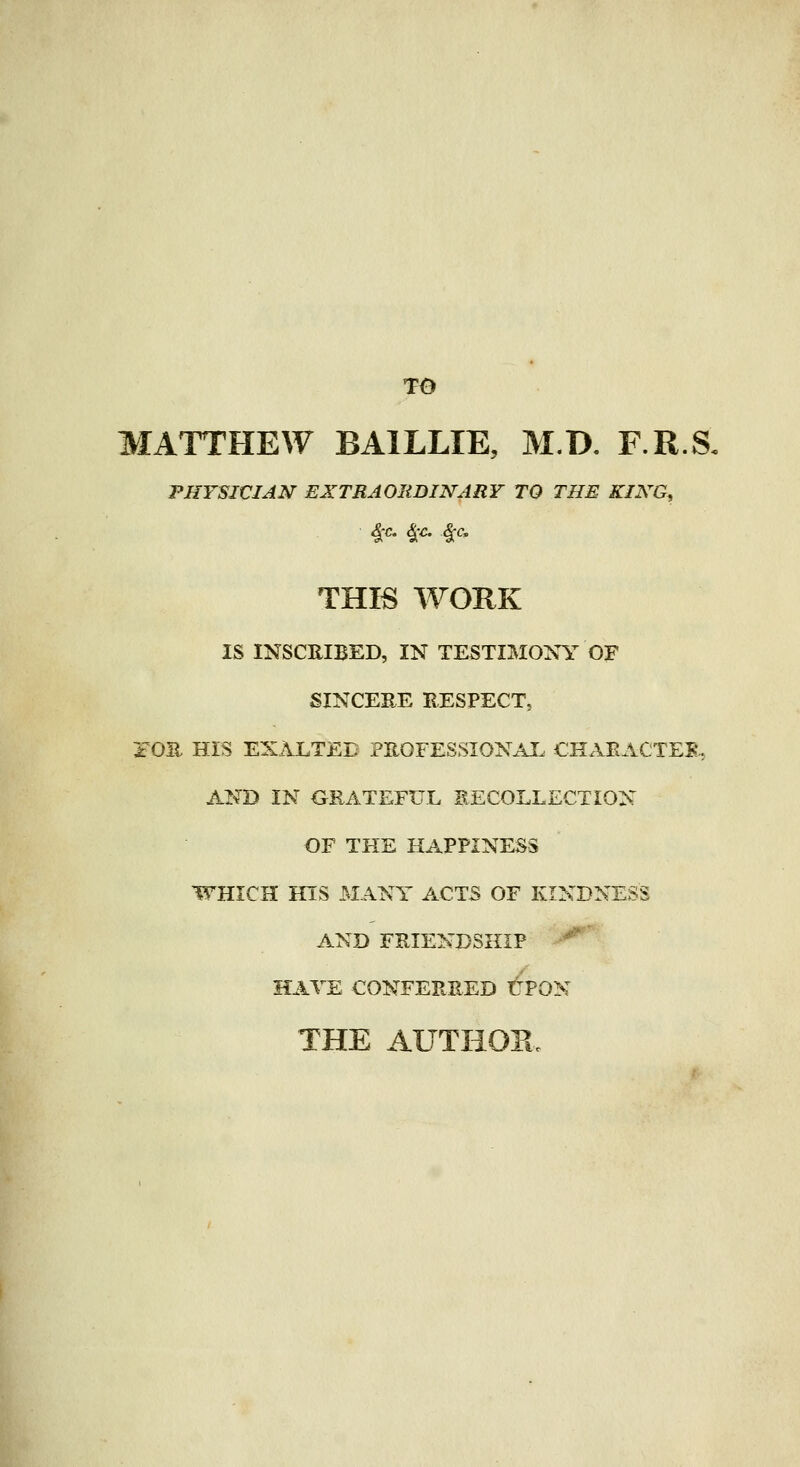 TO MATTHEW BAILLIE, M.D, F.R.S, PHYSICIAJSr EXTRAORDINARY TO THE KING^ 4:c. §:c. §;c. THK WOKK IS INSCRIBED, IN TESTIMONY OF SINCEEE EESPECT, iOE. HIS EXALTED PROFESSIONAL CHAEACTEB-, AND IN GRATEFUL RECOLLECTION OF THE HAPPINESS WHICH HIS MANY ACTS OF KINDNESS AND FRIENDSHIP '^' HAVE CONFERRED tPON THE AUTHOE.