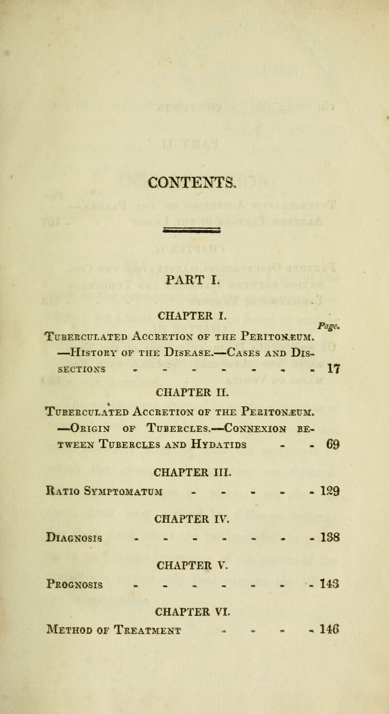 CONTENTS^ PART I. CHAPTER I. Page., TUBERCULATED ACCRETION OF THE PeRITON.EUM» —History of the Disease.—Cases and Dis« sections . = ---,« 17 CHAPTER II. tubeeculated accretion of the peeiton.^ttm. —Origin of Tubercles.—Connexion be- tween Tubercles and Hydatids - » 69 CHAPTER III. Ratio Symptomatum ----- 129 CHAPTER IV, Diagnosis ----«.=. 138 CHAPTER V, Prognosis - - « - = - -143 CHAPTER VI. Method of Treatment - - - - 146