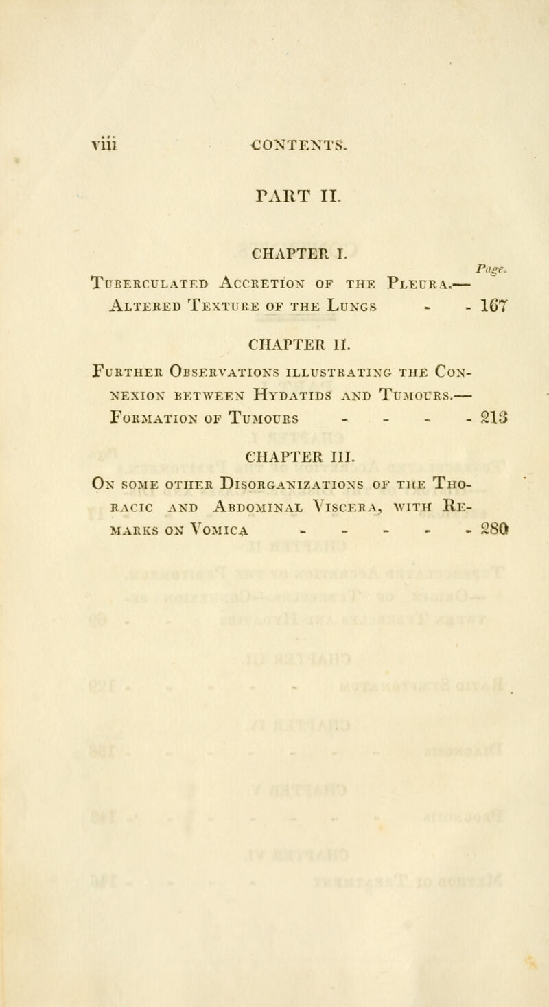 Page. Vlll CONTENTS. PART II. CHAPTER I. TUBERCULATED ACCRETION OF THE PlEURA. Altered Texture of the Luxgs - - IGT CHAPTER II. Further Observations illustrating the Con- nexion between Hydatids and Tumours.— Formation of Tumours - - - - 213 CHAPTER III. On some other Disorganizations of the Tho- racic AND Abdominal Viscera, with Re- marks on Vomica » - - - - i^SO