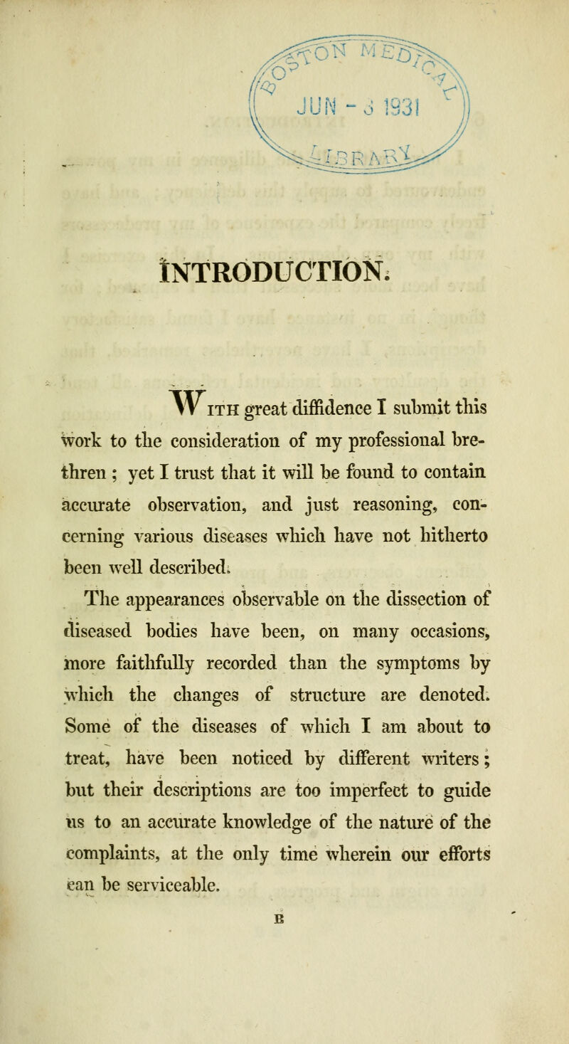 iNTRODUCTION. WITH great diffidence I submit tins work to tlie consideration of my professional bre- thren ; yet I trust that it will be found to contain accurate observation, and just reasoning, con- cerning various diseases which have not hitherto been well described* The appearances observable on the dissection of diseased bodies have been, on many occasions, more faithfully recorded than the symptoms by which the changes of structure are denoted. Some of the diseases of which I am about to treat, have been noticed by different writers; but their descriptions are too imperfect to guide lis to an accurate knowledge of the natiu'e of the complaints, at the only time wherein our efforts can be serviceable.