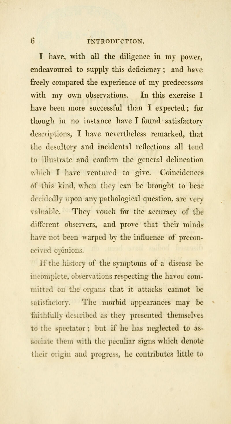 I have, with all the diligence in my power, endeavouTcd to supply this deficiency ; and have fi'eely compared the experience of my predecessors with my own observations. In this exercise I have heen more successful than 1 expected; for though in no instance have I found satisfactory descriptions, I have nevertheless remarked, that the desultory and incidental reflections all tend to illustrate and confimi the general delineation which I have ventured to give. Coincidences of this kind, when they can be brought to bear decidedly upon any pathological question, are very vahiable. They vouch for the accuracy of the different observers, and prove that their minds jiavc not been warped by the influence of precon- ceived opinions. If the liistoiy of the spnptoms of a disccasc be incom]iktc, obsjervations respecting the havoc com- mitted on the ori2;an.s that it attacks cannot be satisfactory. The morbid appearances may be faitlifuily described as tliey presented themselves to the spectator; but if he has neglected to as- sociate tliein with the pecuhar signs wliich denote llieir origin and progress, he contributes little to