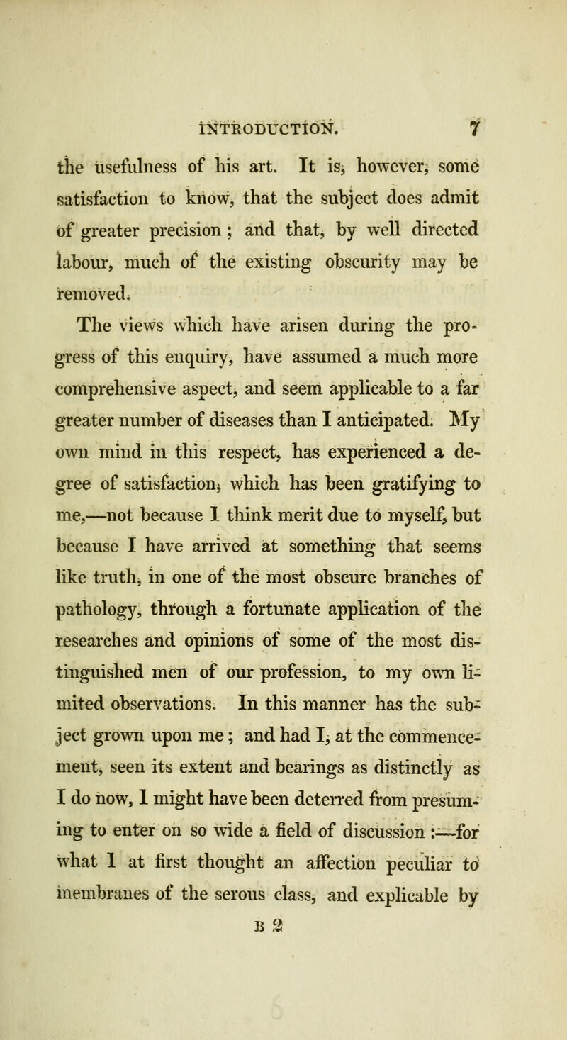 the usefulness of his art. It is^ however, some satisfaction to know, that the subject does admit of greater precision; and that, by well directed labour, much of the existing obscurity may be remoVedi The views which have arisen during the pro- gress of this enquiry, have assumed a much more comprehensive aspect, and seem applicable to a far greater number of diseases than I anticipated. My own mind in this respect, has experienced a de- gree of satisfaction^ which has been gratifying to me,—not because 1 think merit due to myself, but because I have arrived at something that seems like truthj in one of the most obscure branches of pathology, through a fortunate application of the researches and opinions of some of the most dis- tinguished men of our profession, to my own li- mited observations. In this manner has the sub- ject grown upon me; and had I, at the commence- ment, seen its extent and bearings as distinctly as I do now, 1 might have been deterred from presum- ing to enter on so wide a field of discussion :—for what 1 at first thought an affection peculiar t6 membranes of the serous class, and explicable by B 2