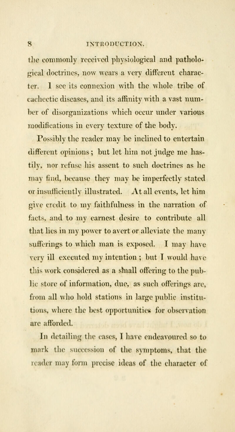 tlie commonly received physiological and patholo- gical doctrines, now wears a very different charac- ter. 1 sec its connexion with the whole trihe of cachectic diseases, and its affinity with a vast num- ber of disorganizations which occur under various modifications in everv texture of tlie bodv. Possibly the reader may be inclined to entertain different opinions; but let him not judge me has- tilv, nor refuse his assent to such doctrines as he may find, because they may be imperfectly stated or insufficiently illustrated. At all events, let him give credit to my faithfulness in the narration of facts, and to my earnest desire to contribute all that lies in my power to avert or alleviate the many sufferings to which man is exposed. I may have very ill executed my intention ; but T would have tins work considered as a shiall offering to the pub- lic store of information, due, as such offerings are, from all wlio hold stations in large public institu- tions, where the best opportunities for observation are afforded. In detailing tlic cases, T have endeavoured so to nunk llie succession of the symptoms, that the reader may form precise ideas of the character of