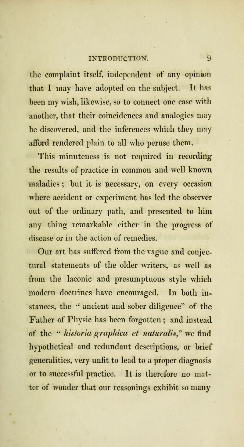 the complaint itself, independent of any opinion that I may have adopted on the suhject. It has heen my wish, likewise, so to connect one case w ith another, that their coincidences and analogies may be discovered, and the inferences which they may afford rendered plain to all who peruse them. This minuteness is not required in recording the results of practice in common and w^ell known maladies; but it is necessary, on every occasion where accident or experiment has led the observer out of the ordinary path, and presented to him any thing remarkable either in the progress of disease or in the action of remedies. Our art has suffered from the vague and conjec- tural statements of the older writers, as well as from the laconic and presumptuous style which modern doctrines have encouraged. In both in- stances, the  ancient and sober diligence of the Father of Physic has been forgotten; and instead of the  historia graphica et naturalist' we find hypothetical and redundant descriptions, or brief generalities, very unfit to lead to a proper diagnosis or to successful practice. It is therefore no mat- ter of wonder that our reasonings exhibit so many