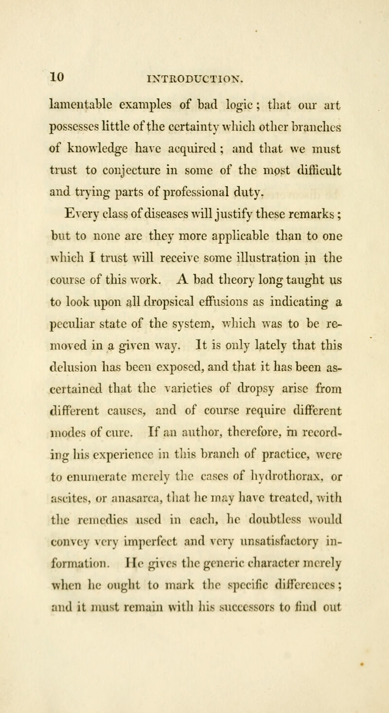 lamentable examples of bad logic; that our art possesses little of the certainty ^vhich other branches of knowledge have acquired; and that we must trust to conjecture in some of the most difficult and trying parts of professional duty. Every class of diseases will justify these remarks; but to none are they more applicable than to one which I trust will receive some illustration in the course of this vrork. A bad theory long taught us to look upon all dropsical effusions as indicating a peculiar state of the system, which was to be re- moved in a given way. It is only lately that this delusion has been exposed, and that it has been as- certained that the varieties of dropsy arise from different causes, and of course require different modes of cure. If an autlior, therefore, rn record- ing his experience in tliis brancli of practice, were to enumerate merely the cases of liydrotlicrax, or ascites, or anasarcii, tliat he may have treated, with the remedies used in each, he doubtless would convey very imperfect and very unsatisfactory in- formatioi). Jle gives the generic character merely when he ouglit to mark tlie specific differences; and it must remain with liis successors to find out