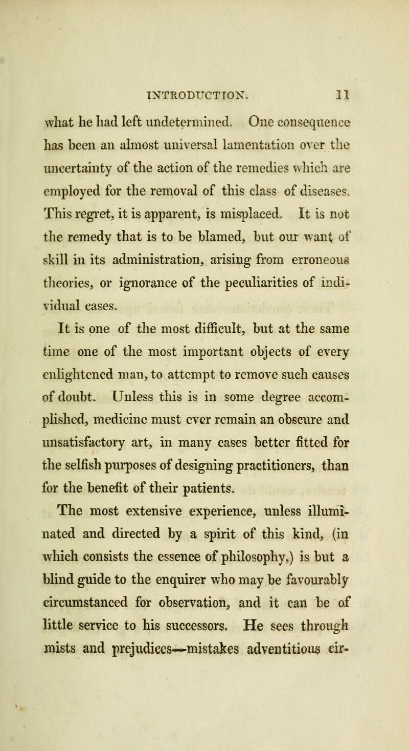 what he had left undetermmed. One consequence has been an almost universal lamentation over the uncertainty of the action of the remedies which are employed for the removal of this class of diseases. This regret, it is apparent, is misplaced. It is not the remedy that is to he blamed, but oux want of skill in its administration, arising from erroneous theories, or ignorance of the peculiarities of indi- vidual cases. It is one of the most difficult, but at the same time one of the most important objects of every enlightened man, to attempt to remove such causes of doubt. Unless this is in some degree accom- plished, medicine must ever remain an obscure and unsatisfactory art, in many cases better fitted for the selfish purposes of designing practitioners, than for the benefit of their patients. The most extensive experience, unless illumi- nated and directed by a spirit of this kind, (in which consists the essence of philosophy,) is but a blind guide to the enquirer who may be favourably circumstanced for observation, and it can be of little service to his successors. He sees through mists and prejvidices—miistakes adventitious eir-