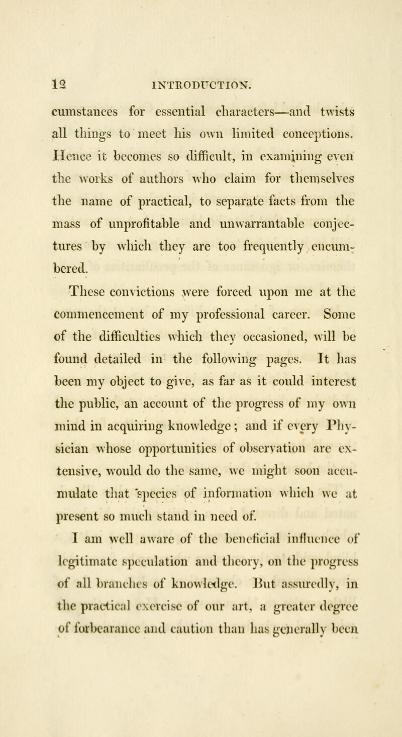 cumstances for essential characters—and twists all tilings to meet liis own limited conceptions. Hence it becomes so difficnlt, in examining even the works of anthors who claim for themselves the name of practical, to separate facts from the mass of unprofitable and unwarrantable conjec- tures by which they are too frequently encum- bered. These convictions were forced upon me at the commencement of my professional career. Some of the difficulties which they occasioned, will be found detailed in the following pages. It lias been my object to give, as far as it could interest the public, an account of the progress of my own mind in acquiring knowledge; and if every Phy- sician whose opportunities of observation are ex- tensive, would do the same, we might soon accu- mulate that 's})ecics of information which we at present so much stand in need of 1 am well aware of the beiulicial influence of legitimate s])Lculation and theory, on the i)rogress of all branches of knowk^dge. Ihit assurcdlv, in the practical exercise of our art, a greater degree of forbearance and caution than has cnerallv been