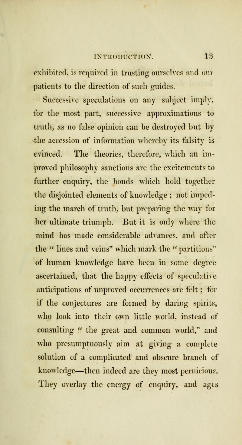 exliibitctl, is required in trusting ourselves and our patients to the direction of sucli guides. Successive speculations on any subject imply, for the most part, successive approximations to truth, as no false opinion can be destroyed but by the accession of information whereby its falsity is evinced. The theories, therefore, which an im- proved philosophy sanctions are the excitements to further enquiry, the bonds which hold together the disjointed elements of knowledge ; not imped- ing the march of truth, but preparing the way for her ultimate triumph. But it is only where the mind has made considerable advances, and after the  lines and veins which mark the  partitions of human knowledge have been in some degree ascertained, that the happy effects of speculati^ e anticipations of luiproved occurrences are felt; for if the conjectures are formed by daring spirits, whp }ook into their own little world, instead of consulting ** the great and common world, and who presumptuously aim at giving a complete solution of a complicated and obscure branch of knowledge—then indeed are they most pernicious. They overlay the energy of enquiry, and ages