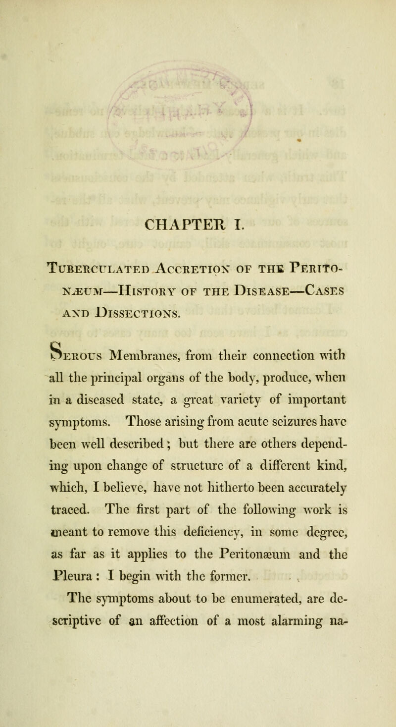 CHAPTEH I. TUBERCULATED ACCRETION OF THE PERITO- NAEUM—History of the Disease—Cases AND Dissections. Perous Membranes, from their connection with all the principal organs of the body, produce, when in a diseased state, a great variety of important symptoms. Those arising from acute seizures have been well described; but there are others depend- ing upon change of structure of a different kind, wliich, I believe, have not hitherto been accurately traced. The first part of the following work is meant to remove this deficiency, in some degree, as far as it applies to the Peritonaeum and the Pleura : I begin with the former. The sjanptoms about to be enumerated, are de- scriptive of an affection of a most alarming na-