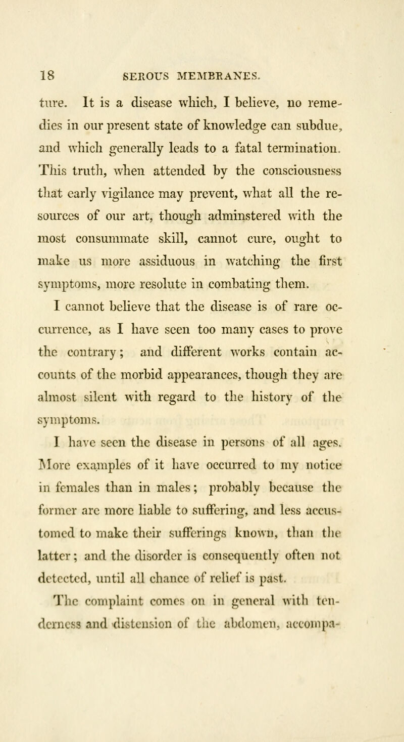 ture. It is a disease which, I believe, no reme- dies in our present state of knowledge can subdue, and which generally leads to a fatal termination. This trutli, when attended bv the consciousness that early vigilance may prevent, what all the re- sources of our art, though adminstered with the most consummate skill, cannot cure, ought to make us more assiduous in watching the first symptoms, more resolute in combating them. I cannot believe that the disease is of rare oc- currence, as I have seen too many cases to prove the contrary; and different works contain ac- counts of the morbid appearances, though they are almost silent with regard to the history of the symptoms. I have seen the disease in persons of all ages. INIorc examples of it have occurred to my notice in females than in males; probably because tlie former arc more liable to suffering, and less accus- tomed to make their sufferings known, than tlie latter; and the disorder is consequently often not detected, until all chance of relief is past. The complaint comes on in general with ten- derness and distension of the abdomen, accompa-