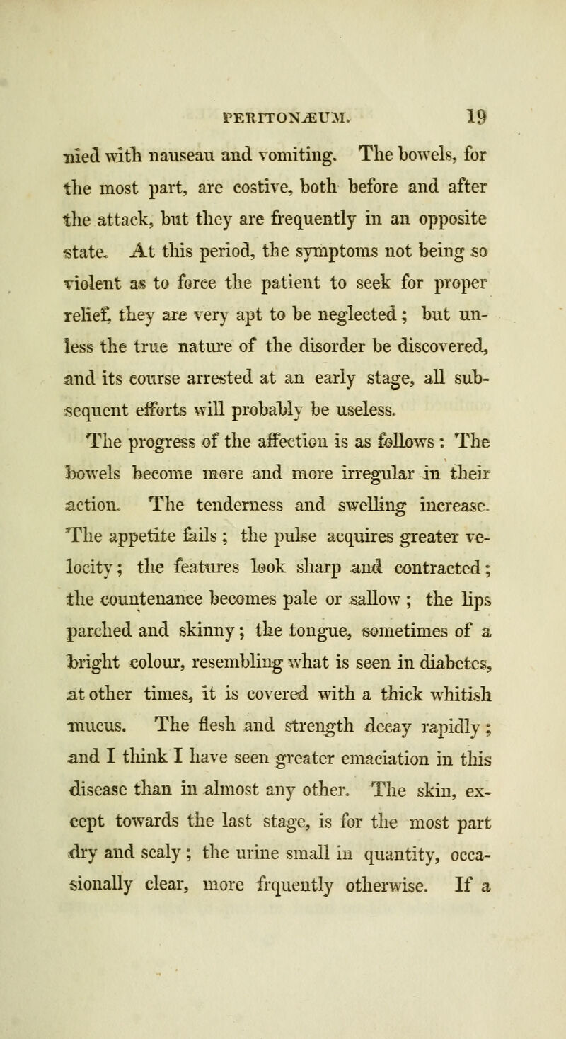 Hied witli nauseau and vomiting. The bowels, for the most part, are costive, both before and after the attack, but they are frequently in an opposite state. At this period, the symptoms not being so violent as to force the patient to seek for proper reliet they are very apt to be neglected; but un- less the true nature of the disorder be discovered., and its course arrested at an early stage, all sub- sequent efforts will probal^ly be useless. The progr^s of the afFection is as follows: The bowels become more and more irregular in tlieir action. The tenderness and swelling increase. The appetite feils; the pulse acquires greater ve- locity; the features look sharp and contracted; the countenance becomes pale or sallow ; the lips parched and skinny; the tongue, sometimes of a bright colour, resembling what is seen in diabetes, at other times, it is covered with a thick whitish mucus. The flesh and strength decay rapidly; and I think I have seen greater emaciation in this disease than in almost any other. The skin, ex- cept towards the last stage, is for the most part ;dry and scaly ; the urine small in quantity, occa- sionally clear, more frquently otherwise. If a