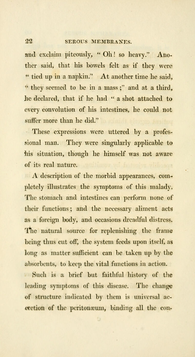 ii ii 22 SEROUS ME3IBI1ANES. and exclaim piteously,  Oh! so heavy. Ano- ther said, that his howels felt as if they were tied up in a napkin. At another time he said, they seemed to he in a mass ; and at a third, he declared, that if he had  a shot attached to every convolution of his intestines, he could not suffer more than he did. These expressions v^ere uttered by a profes- sional man. They were singularly applicable to iiis situation, though he himself was not aware of its real nature. A description of the morbid appearances, com- pletely illustrates the s}Tiiptoms of this malady. The stomach and intestines can perform none of their functions; and the necessary aliment acts as a foreign body, and occasions dreadful distress, Tlie natural source for replenishing the frame being tluis cut off, the system feeds upon itself, as long as matter suflicient can be taken up by tlie absorbents, to keep the vital functions in action. Hucli is a brief but faitliful history of tlie leading sym])t()ms of this disease. Tlie change of structure indicated by them is universal ac- cretion of the peritouicuni, binding all the con-