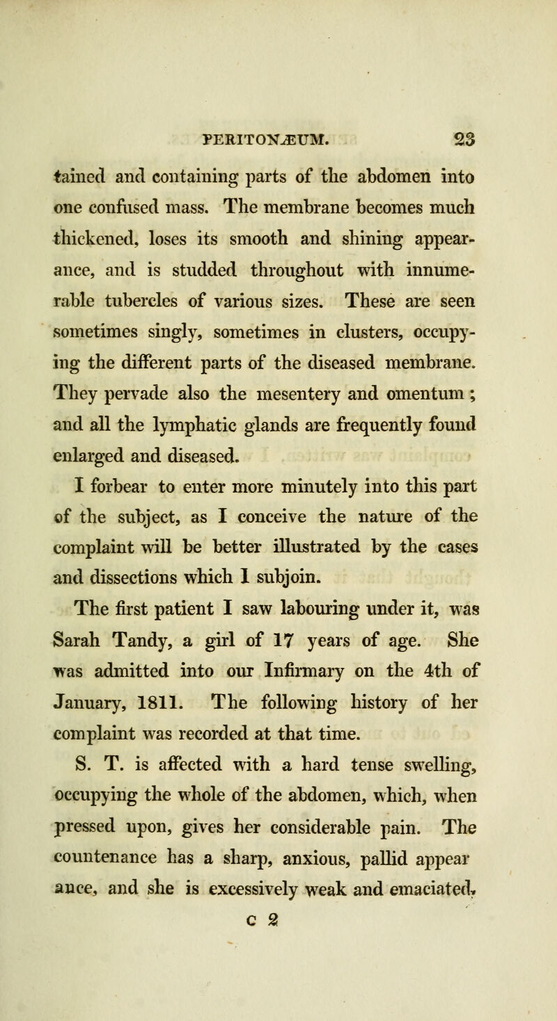 tained and containing parts of tlie abdomen into one confused mass. The membrane becomes much thickened, loses its smooth and shining appear- ance, and is studded throughout with innume- rable tubercles of various sizes. These are seen sometimes singly, sometimes in clusters, occupy- ing the different parts of the diseased membrane. They pervade also the mesentery and omentum; and all the lymphatic glands are frequently found enlarged and diseased. I forbear to enter more minutely into this part of the subject, as I conceive the nature of the complaint will be better illustrated by the cases and dissections which 1 subjoin. The first patient I saw labouring under it, was Sarah Tandy, a girl of 17 years of age. She was admitted into our Infirmary on the 4th of January, 1811. The following history of her complaint was recorded at that time. S. T. is affected with a hard tense sweUing, occupying the whole of the abdomen, which, when pressed upon, gives her considerable pain. The countenance has a sharp, anxious, pallid appear ance, and she is excessively weak and emaciated^ C 2
