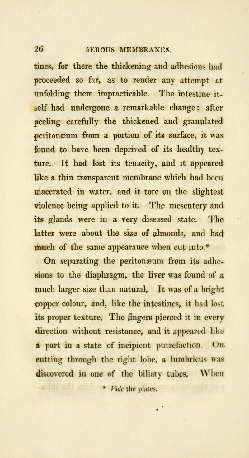 tines, for there the thickening and adhesions had proceeded so far, as to render any attempt at unfolding them impracticable. The intestine it- self had undergone a remarkable change; after peeling carefully the thickened and granulated peritonaeum from a portion of its surface, it was found to have been deprived of its healthy tex^ ture. It had lost its tenacity, and it appeared like a thin transparent membrane which had been macerated in w^ater, and it tore on the slightest violence being applied to it. The mesentery and its glands were in a very diseased state. The latter were about the size of ^hnonds, and had much of the same appearance when cut into,* On separating the peritonaeum from its adhe- Kons to the diaphragm, the liver was found of a much larger size than natural. It was of a bright copper colour, and, like the intestines, it had lost its proper texture. The fingers pierced it in every direction without resistance, and it appeared like a part in a state of incipient putrefaction. On. cutting thro\igh the right lobe, a lumbricus was discovered in one of ihc ])iliary tubes. When • Villi- tho }>l.ites.