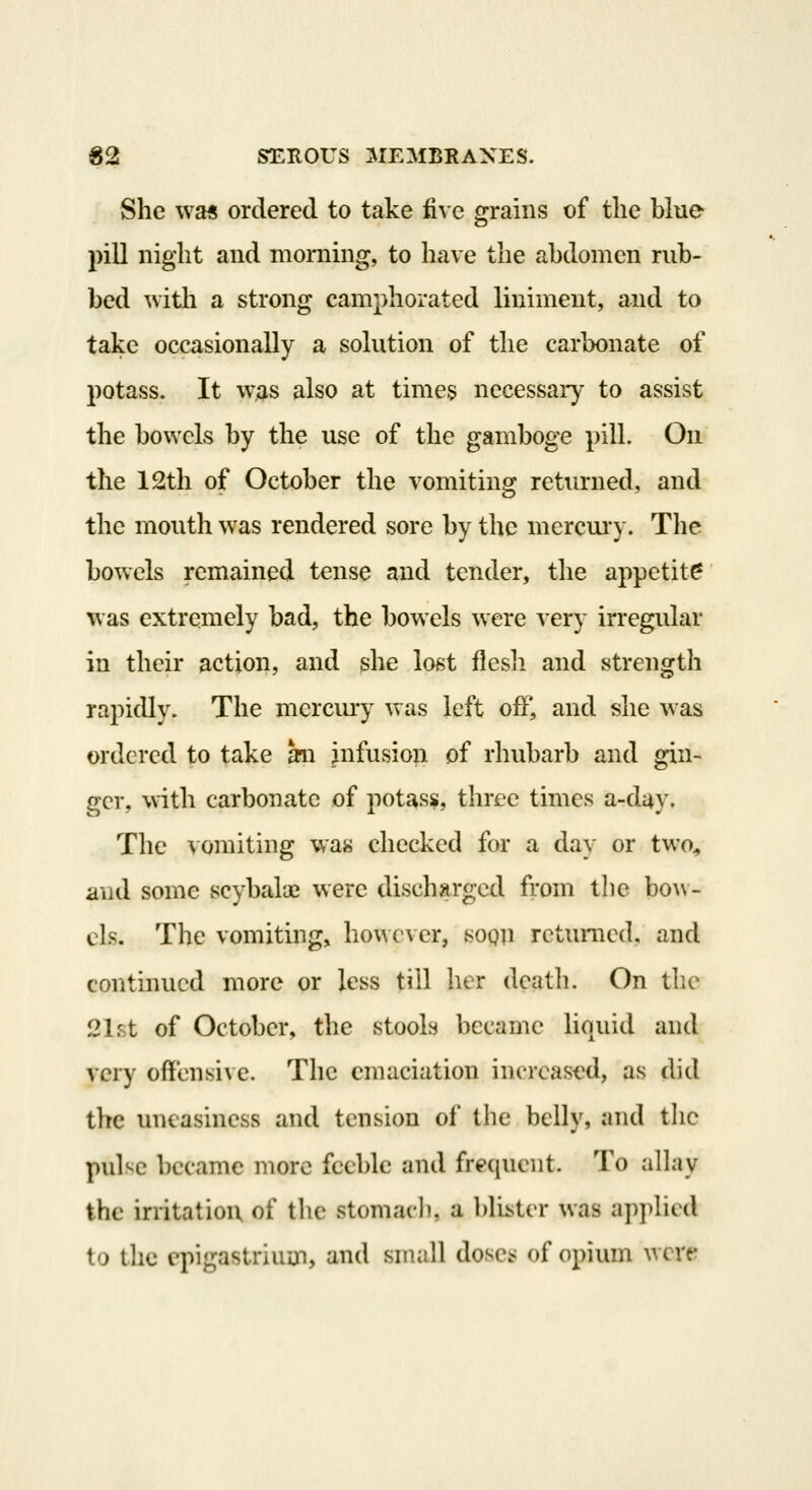 She wa« ordered to take fi^'c grains of the blue pill night and morning, to have the abdomen rub- bed ^vitli a strong camphorated liniment, and to take occasionally a solution of the carbonate of potass. It was also at times necessary to assist the bowels by the use of the gamboge pill. On. the 12th of October the vomiting returned, and the mouth was rendered sore by the mcrcui'y. The bowels remained tense and tender, the appetite was extremely bad, the bowels were very irregular in their action, and she lo^t flesh and strength rapidly. The mcrcmy was left off, and she was ordered to take an infusion of rhubarb and gin- ger, with carbonate of potass, three times a-day. The vomiting was checked for a day or two^ and some scybaloe were discharged fi'om the bo\\- cls. The vomiting, however, soon returned, and continued more or less till her death. On the 21f.t of October, the stools became liquid and very offensive. The emaciation increased, as did tlte uneasiness and tension of the belly, and tlic pul'^c became more feeble and frequent. To alhiy the irritation of the stomacli, a blii;ter was applied to the cpigastiiuui, and small doses; of opium wcrt!