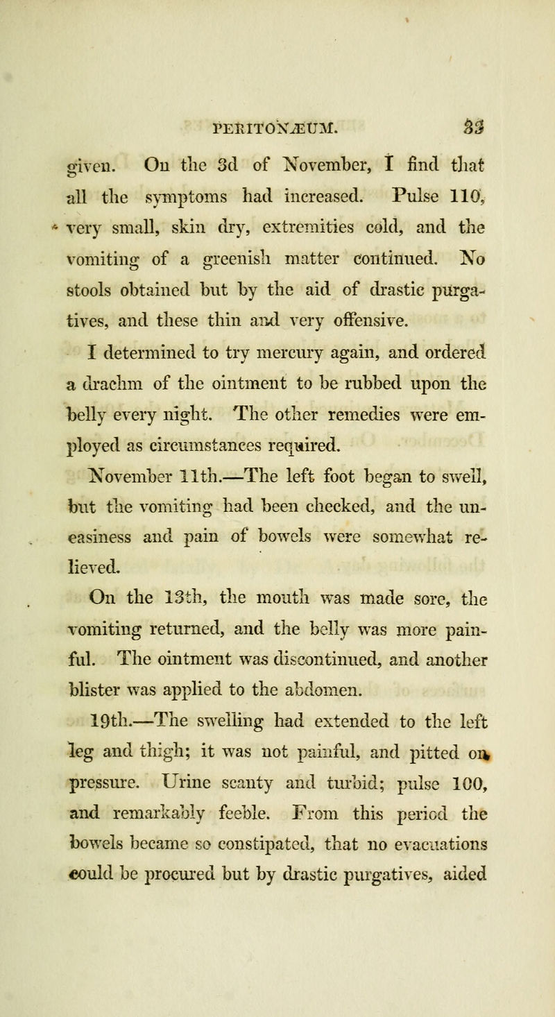 given. Ou the 3cl of November, t find that all the s}Tnptoms had increased. Pulse 110, * very small, skin dry, extremities cold, and the vomiting of a greenish matter continued. No stools obtained but by the aid of drastic purga- tives, and these thin and very offensive. I determined to try mercury again, and ordered a drachm of the ointment to be rubbed upon the belly every night. The other remedies were em- ployed as circumstances required. November 11th.—The left foot began to swell, but the vomiting had been checked, and the un- easiness and pain of bowels were somewhat re- lieved. On the 13th, the mouth was made sore, the vomiting returned, and the belly was more pain- ful. The ointment was discontinued, and another blister was applied to the abdomen. 19th.—The swelling had extended to the left leg and thigh; it was not painful, and pitted oi^ pressure. Urine scanty and turbid; pulse 100, and remarkably feeble. From this period the bowels became so constipated, that no evacuations eould be procured but by drastic purgatives, aided
