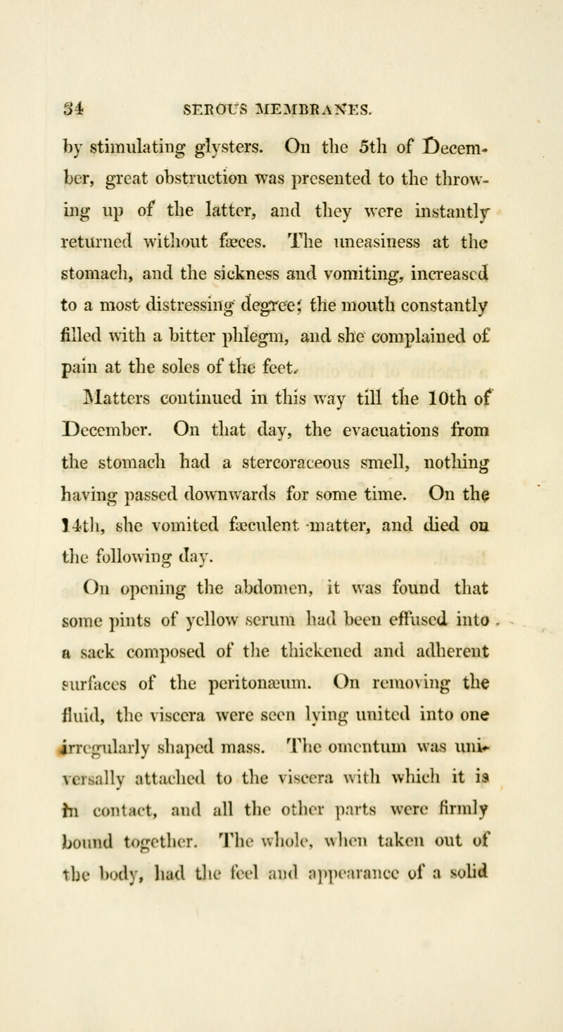 by stimulating glysters. On the 5tli of Decem- ber, great obstruction was presented to the throw- ing up of the latter, and they were instantly returned witliout fceces. The uneasiness at the stomach, and the sickness and vomiting, ina*eascd to a most distressing degree J the mouth constantly filled with a bitter phlegm, and she complained of pain at the soles of the feet^ IMatters continued in this way till the 10th of December. On that day, the evacuations from the stomach had a stercoraceous smell, nothing having passed downvvards for some time. On the 14tli, she vomited faeculent -matter, and died ou the following day. On opening the abdomen, it was found that some pints of yellow serum had been effused into a sack composed of tlie thickened and adherent surfaces of the peritonaeum. On removing the fluid, the viscera were seen lying united into one girregularly shaped mass. The omentum was uni*- versally nttaclied to the viscera with whicli it is hi contact, and all tlie otlior parts were firndy bound together. Tlie wliolo, wlion taken out of the bud), had tlie feel and a])])e.irance of a sohd