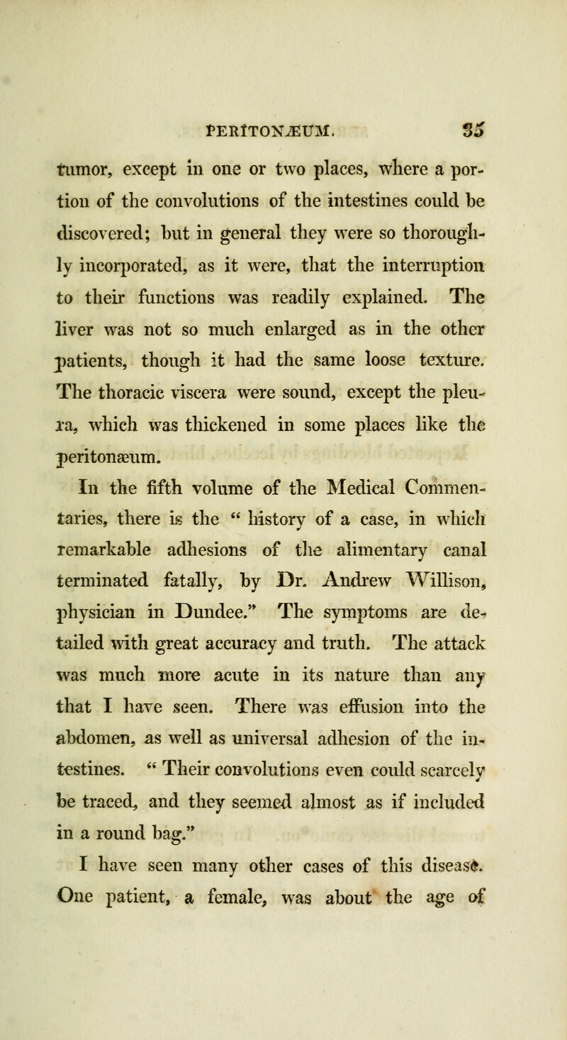 tiimor, except in one or two places, where a por- tion of the convokitions of the intestines could be discovered; but in general they were so thorough- ly incoqjorated, as it were, that the interruption to their functions was readily explained. The liver was not so much enlarged as in the other jatients, though it had the same loose texture. The thoracic viscera were sound, except the pleu- I'a, which was thickened in some places like the peritonaeum. In the fifth volume of the Medical Commen- taries, there is the  history of a case, in ^diicli remarkable adhesions of the alimentary canal terminated fatally, by Dr. Andrew Willison, physician in Dundee.'* The symptoms are de-» tailed \^ith great accuracy and truth. The attack was much more acute in its nature than any that I have seen. There was effusion into the abdomen, as well as universal adhesion of the in* testines.  Their convolutions even could scarcely be traced, and they seemed almost as if included in a round bag. I have seen many otlier cases of this disease. One patient, a female, was about the age of