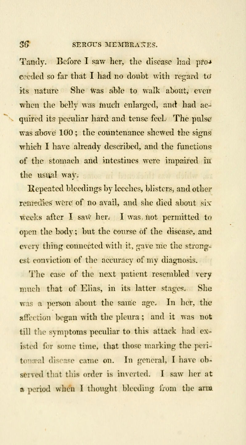 Tandy. Before I saw her, tlie disease had pro-* eecded so far that I had no doubt with regard ta its nature She ivas able to walk about, even ■when tlie belly was much enlarged, and had ac- V quired its pccvdinr hard and tense feeL The pidse was above 100; the countenance shewed the signs which I have already described, and the functions of the stomach and intestines were impaired in the usual waj^. Repeated bleedings by leeches, blisters, and other remedies were of no avail, and she died about six- weeks after I savi^ her^ I was. not permitted to open the body; but the course of the disease, and cr^ery thing connected with it, gave me the strong- est conviction of the accuracy of mv diac:nosis. Tlie case of the next patient resembled very much that of Elias, in its latter stages. She was a person about tlie same age. In lier, tlie affection began with the pleura; and it was not till tlie symptoms peculiar to this attack had ex- isted for some time, tliat those marking the peri- tomrr.l disease came on. In general, I iiave ob- served that this order is inverted. I saw her at a period when 1 thought bleeding from the arm