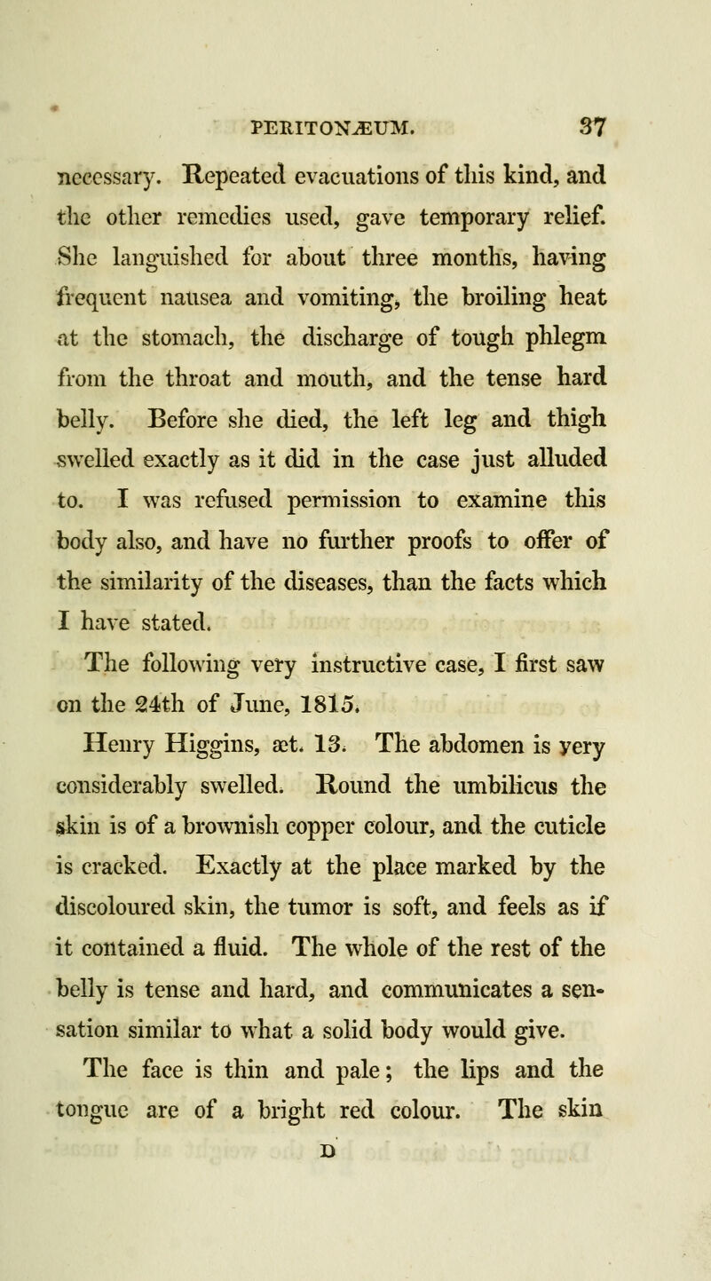 necessary. Repeated evacuations of this kind, and the other remedies used, gave temporary relief. She languished for about three months, having frequent nausea and vomiting, the broiling heat nt the stomach, the discharge of tough phlegm from the throat and mouth, and the tense hard belly. Before she died, the left leg and thigh swelled exactly as it did in the case just alluded to. I was refused permission to examine this body also, and have no further proofs to offer of the similarity of the diseases, than the facts which I have stated. The following very instructive case, I first saw on the 24th of June, 1815. Henry Higgins, ast. 13. The abdomen is yery considerably swelled. Round the umbilicus the ^kin is of a brownish copper colour, and the cuticle is cracked. Exactly at the place marked by the discoloured skin, the tumor is soft, and feels as if it contained a fluid. The whole of the rest of the belly is tense and hard, and communicates a sen- sation similar to what a solid body would give. The face is thin and pale; the lips and the tongue are of a bright red colour. The skin