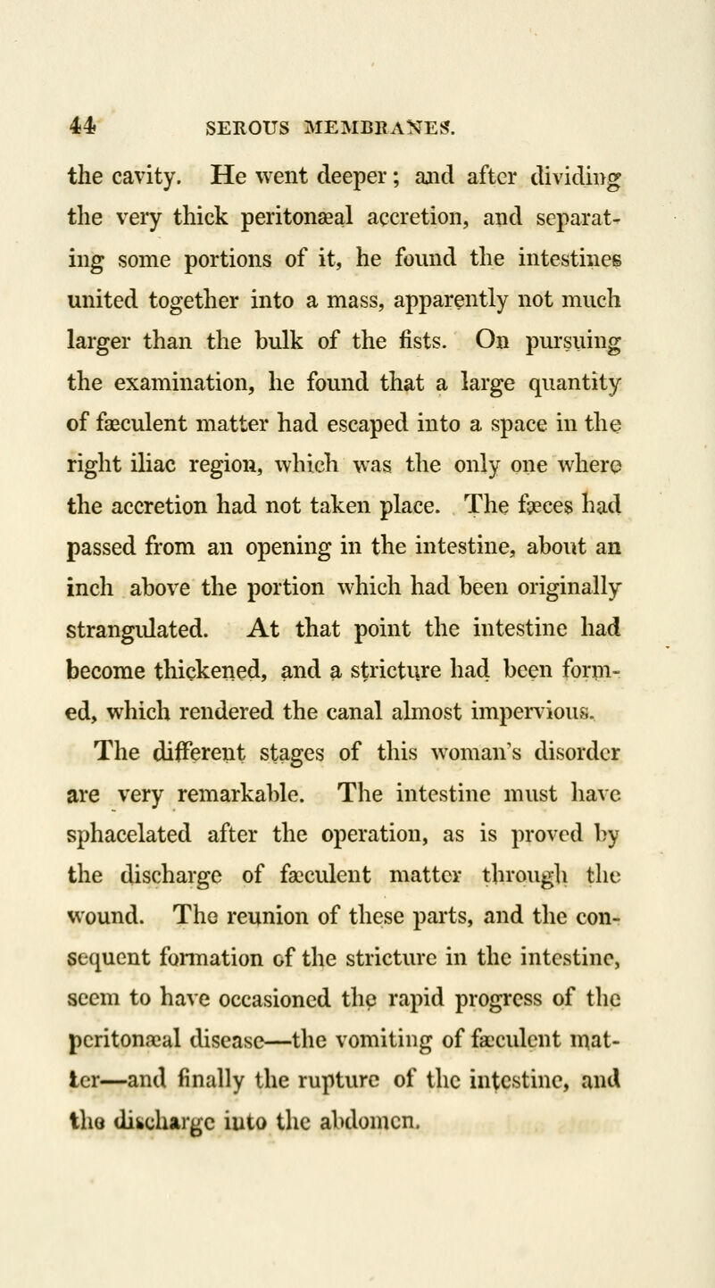 the cavity. He went deeper; ajid after dividing the veiy thick peritonseal accretion, and separat- ing some portions of it, he found the intestines united together into a mass, apparently not much larger than the bulk of the fists. On pursuing the examination, he found that a large quantity of faeculent matter had escaped into a space in the right iliac region, which was the only one where the accretion had not taken place. The fpeces had passed from an opening in the intestine, about an inch above the portion which had been originally strangidated. At that point the intestine had become thickened, and a stricture had been form- ed, which rendered the canal almost impervious.. The different stages of this woman's disorder are very remarkable. The intestine must have sphacelated after the operation, as is proved by the discharge of faeculent matter tbrougli the wound. The reunion of these parts, and the con- sequent formation of the stricture in the intestine, seem to have occasioned the rapid progress of the pcritonaeal disease—the vomiting of faeculent n)at- tcr—and finally the rupture of the intestine, and the diicharge into the abdomen.