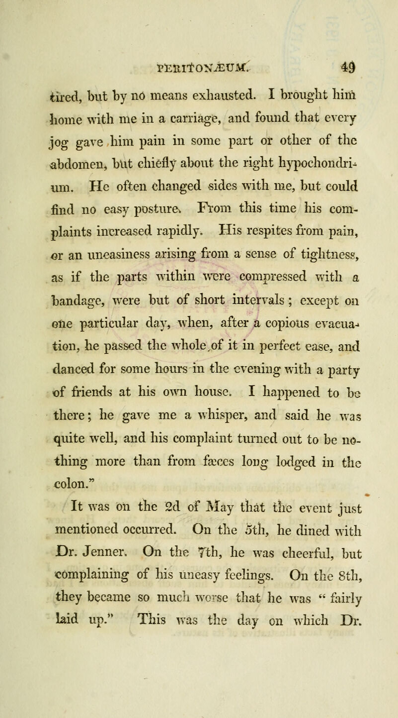 tiled, but by n6 means exhausted. I brought him home with me in a carriage, and found that every jog gave him pain in some part or other of the abdomen, but chiefly about the right hypochoncbi- um. He often dianged sides with me, but could find no easy posture. From this time his com- plaints increased rapidly. His respites from pain, m an uneasiness arising from a sense of tightness, . as if the parts within were compressed with a bandage, were but of short intervals; except on ene particular day, when, after a copious evaeua-' tion, he passed the whole,of it in perfect ease, and danced for some hours in the evening with a party of friends at his own house. I happened to be there; he gave me a whisper, and said he was quite well, and his complaint tmiied out to be no- thing more than from faices long lodged in the colon. It was oil the 2d of May that the event just mentioned occurred. On the oth, he dined with Dr. Jenner. On the Tth, he was cheerful, but complaining of his uneasy feehngs. On the 8th, they became so much worse that he was  fairly laid up. This was the day on which Dr.