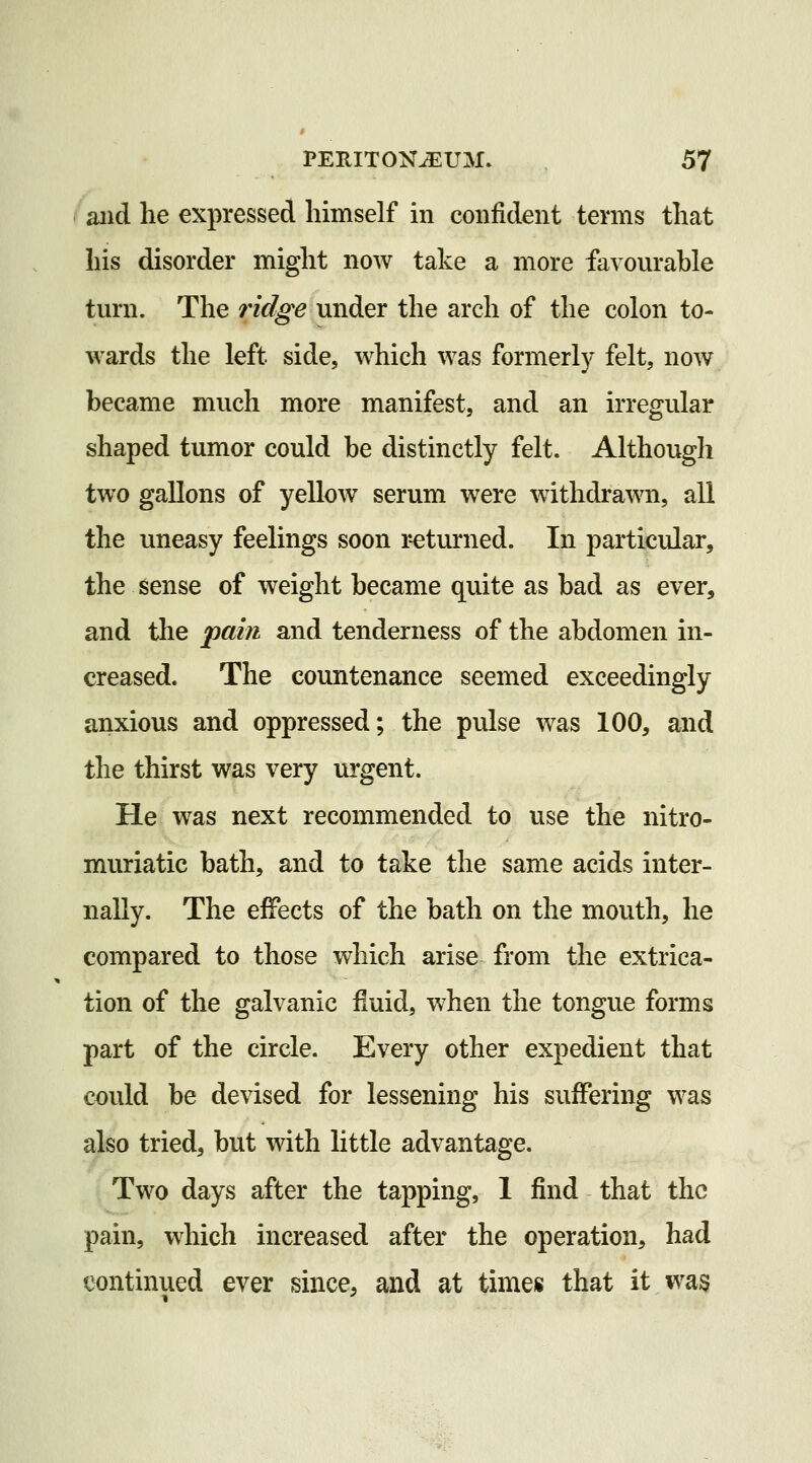 /aiid he expressed himself in confident terms that his disorder might now take a more favourahle turn. The ridge under the arch of the colon to- wards the left side, which was formerly felt, now became much more manifest, and an irregular shaped tumor could be distinctly felt. Although two gallons of yellow serum were withdrawn, all the uneasy feelings soon returned. In particular, the sense of weight became quite as bad as ever, and the ^pahi and tenderness of the abdomen in- creased. The countenance seemed exceedingly anxious and oppressed; the pulse was 100, and the thirst was very urgent. He was next recommended to use the nitro- muriatic bath, and to take the same acids inter- nally. The effects of the bath on the mouth, he compared to those which arise from the extrica- tion of the galvanic fluid, when the tongue forms part of the circle. Every other expedient that could be devised for lessening his suffering was also tried, but with little advantage. Two days after the tapping, 1 find that the pain, which increased after the operation, had continued ever since, and at times that it was