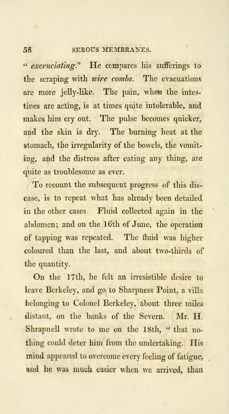  excriic'iating'' He compares his sufferings to the scraping with wire combs. The evacuations are more jelly-like. The pain, when the intes- tines are acting, is at times quite intolerable, and makes him cry out. The pulse becomes quicker, and the skin is dry. The burning heat at the stomach, the irregularity of the bowels, the vomit- ing, and the distress after eating any thing, are quite as troublesome as ever. To recomit the subsequent progress of this dis- ease, is to repeat what has akeady been detailed in the other cases Fluid collected again in the abdomen; and on the 16th of Jmie, the operation of tapping was repeated. The fluid was higher coloured than the last, and about two-thirds of the quantity. On the 17th, he felt an irresistible desire to leave Berkeley, and go to Sharpness Point, a villa belonging to Colonel Berkeley, about three miles distant, on the banks of the Severn. Mr. H. Shrapncll wrote to me on the 18th,  that no- thing could deter him from the undertaking. His mind appeared to overcome every feeling of fatigue, and he was nuich easier when we arrived, than